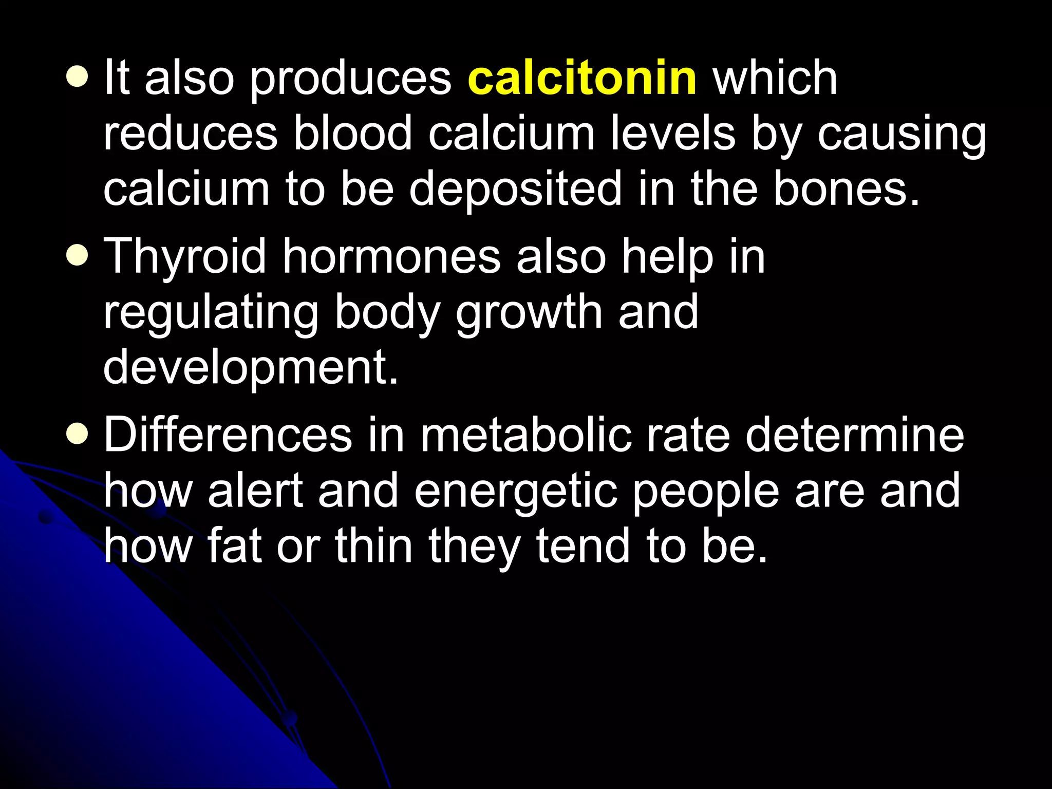 It also produces  calcitonin  which reduces blood calcium levels by causing calcium to be deposited in the bones. Thyroid hormones also help in regulating body growth and development. Differences in metabolic rate determine how alert and energetic people are and how fat or thin they tend to be. 