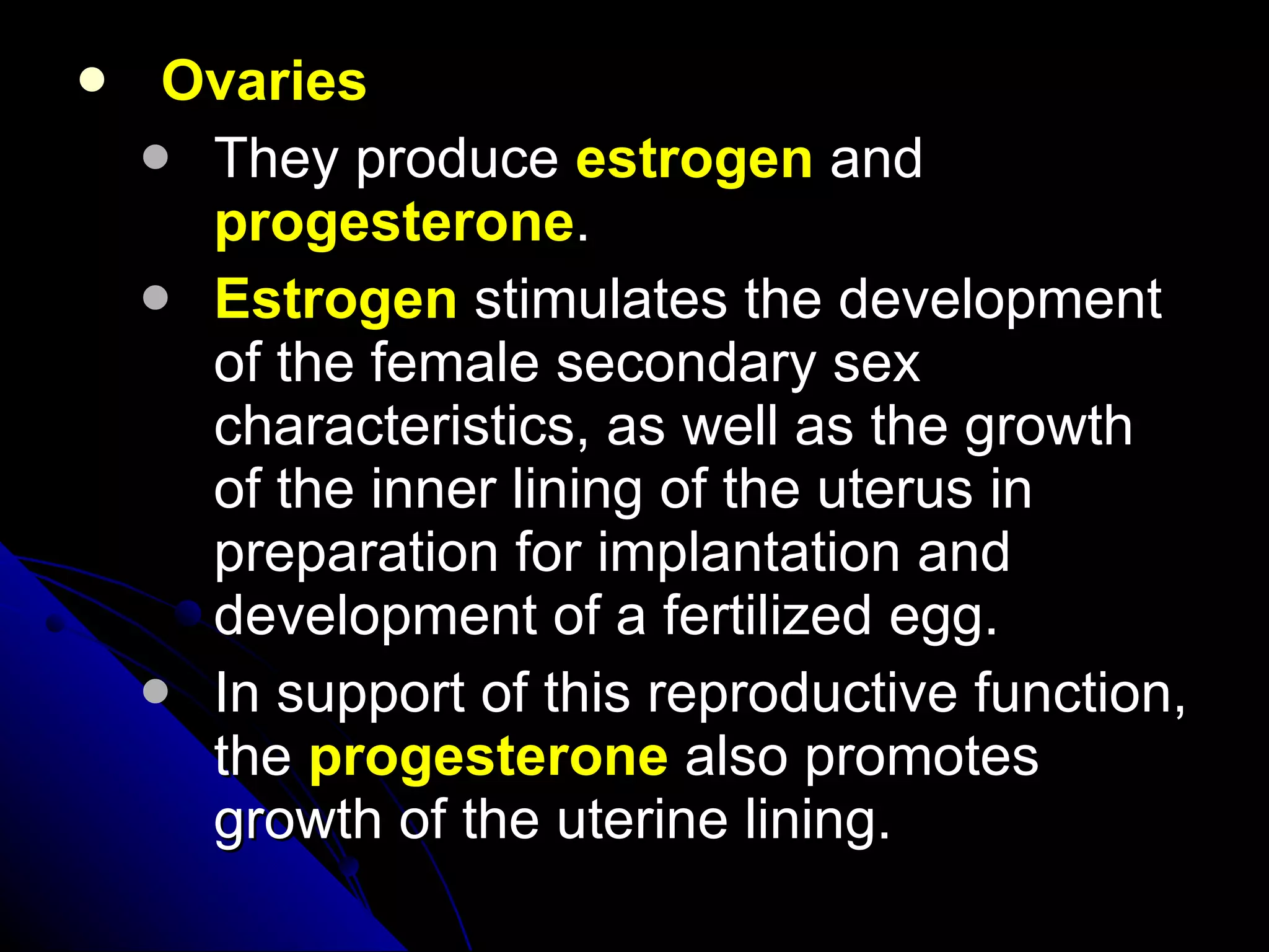 Ovaries They produce  estrogen  and  progesterone .  Estrogen  stimulates the development of the female secondary sex characteristics, as well as the growth of the inner lining of the uterus in preparation for implantation and development of a fertilized egg. In support of this reproductive function, the  progesterone  also promotes growth of the uterine lining.  