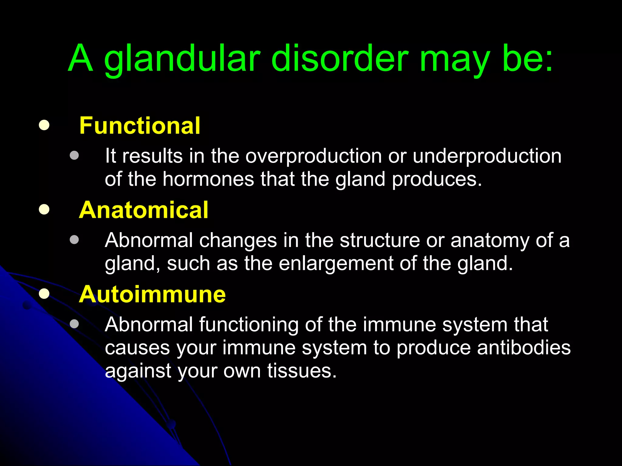 A glandular disorder may be: Functional It results in the overproduction or underproduction of the hormones that the gland produces. Anatomical Abnormal changes in the structure or anatomy of a gland, such as the enlargement of the gland. Autoimmune Abnormal functioning of the immune system that causes your immune system to produce antibodies against your own tissues. 