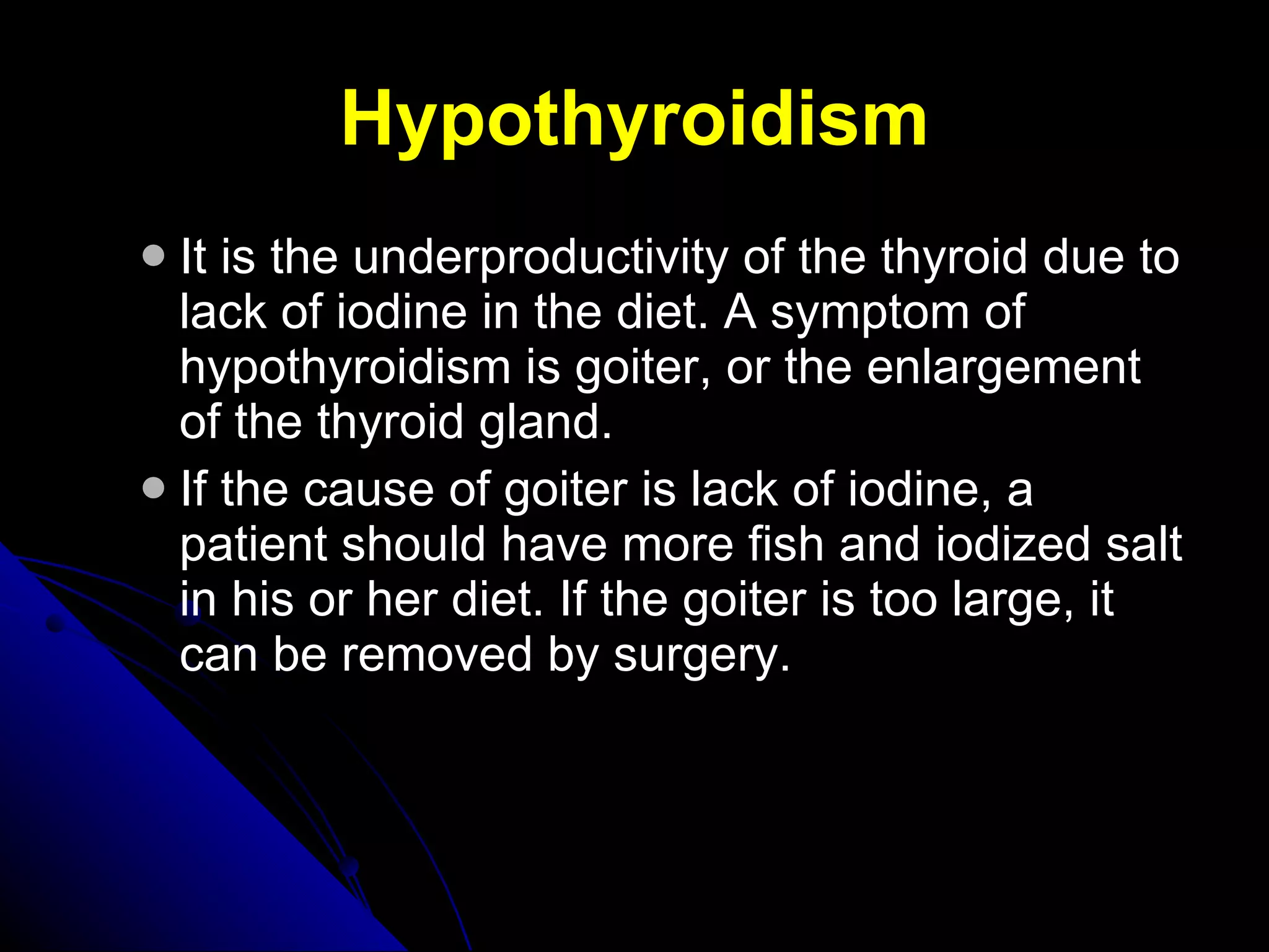 Hypothyroidism It is the underproductivity of the thyroid due to lack of iodine in the diet. A symptom of hypothyroidism is goiter, or the enlargement of the thyroid gland.  If the cause of goiter is lack of iodine, a patient should have more fish and iodized salt in his or her diet. If the goiter is too large, it can be removed by surgery. 