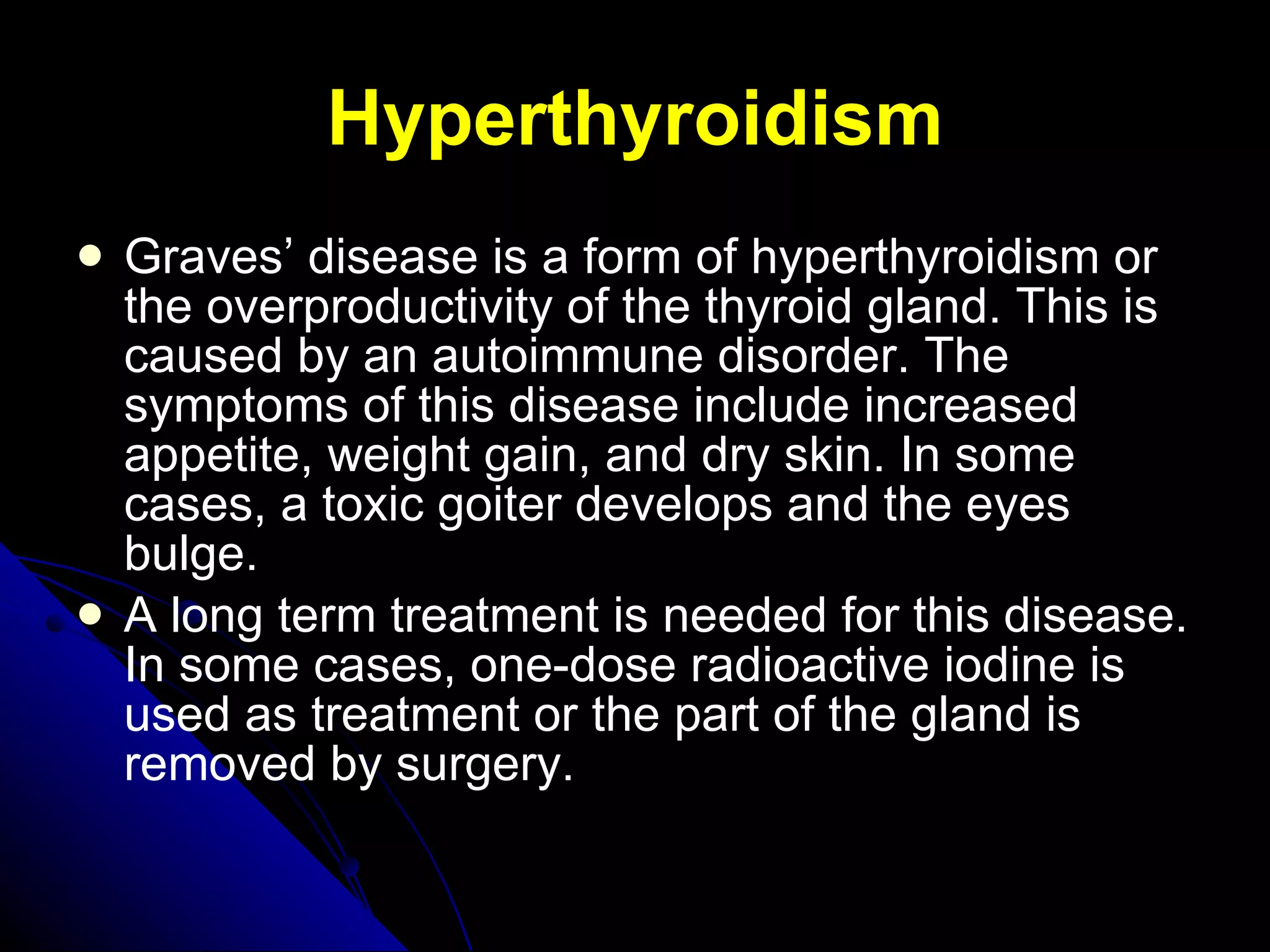 Hyperthyroidism Graves’ disease is a form of hyperthyroidism or the overproductivity of the thyroid gland. This is caused by an autoimmune disorder. The symptoms of this disease include increased appetite, weight gain, and dry skin. In some cases, a toxic goiter develops and the eyes bulge.  A long term treatment is needed for this disease. In some cases, one-dose radioactive iodine is used as treatment or the part of the gland is removed by surgery.  