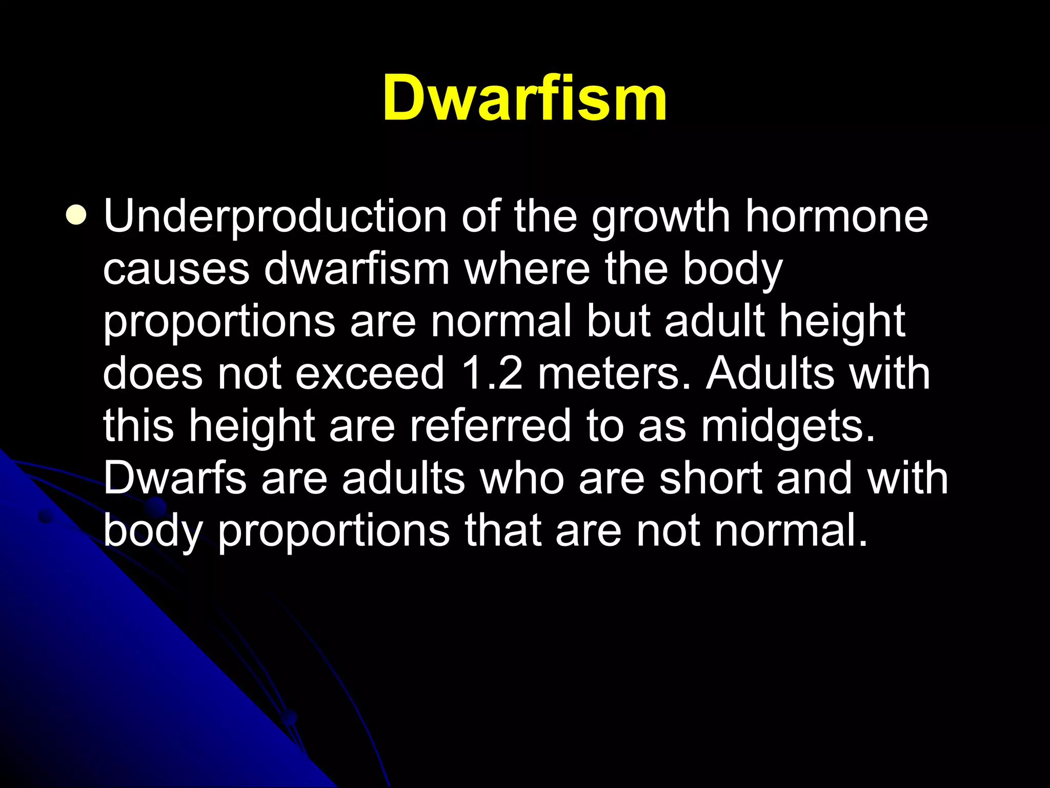 Dwarfism Underproduction of the growth hormone causes dwarfism where the body proportions are normal but adult height does not exceed 1.2 meters. Adults with this height are referred to as midgets. Dwarfs are adults who are short and with body proportions that are not normal.  