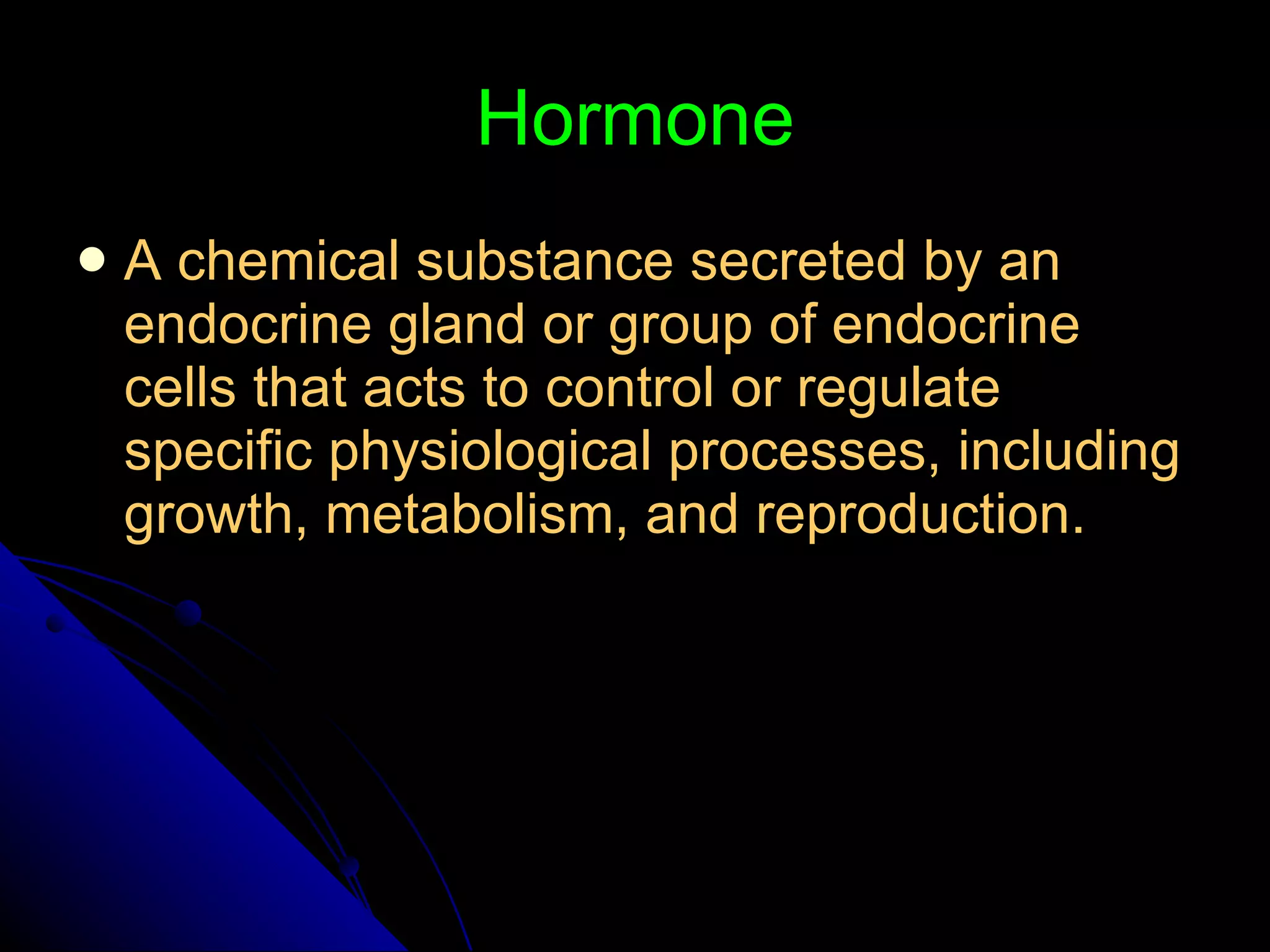 Hormone A chemical substance secreted by an endocrine gland or group of endocrine cells that acts to control or regulate specific physiological processes, including growth, metabolism, and reproduction. 