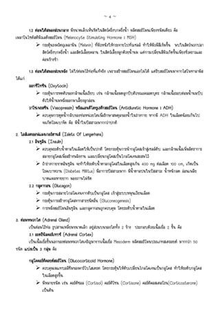 ~4~

       1.2 ตอมใตสมองสวนกลาง มีขนาดเล็กเห็นชัดในสัตวครึ่งบกครึ่งน้ํา ผลิตฮอรโมนเพียงชนิดเดียว คือ
เมลาโนไซตสติมิวเลติงฮอรโมน (Melanocyte Stimulating Hormone : MSH)
                กระตุนรงควัตถุเมลานิน (Melanin) ที่ผิวหนังใหกระจายไปทั่วเซลล ทําใหผิวมีสีเขมขึ้น พบในสัตวพวกปลา
                สัตวครึ่งบกครึ่งน้ํา และสัตวเลื้อยคลาน ในสัตวเลี้ยงลูกดวยน้ํานม แตการเปลี่ยนสีผิวเกิดขึ้นเพียงชั่วคราวและ
                คอนขางชา

         1.3 ตอมใตสมองสวนหลัง ไมใชตอมไรทอที่แทจริง เพราะสรางฮอรโมนเองไมได แตรับฮอรโมนมาจากไฮโพทาลามัส
ไดแก
         ออกซีโทซิน (Oxytocin)
                กระตุนการหดตัวของกลามเนื้อเรียบ เชน กลามเนื้อมดลูกบีบตัวขณะคลอดบุตร กลามเนื้อรอบตอมน้ํานมบีบ
                ตัวใหน้ํานมหลั่งออกมาเลี้ยงลูกออน
         วาโซเพรสซิ
         วาโซเพรสซิน (Vasopressin) หรือแอนติไดยูเรติกฮอรโมน (Antidiuretic Hormone : ADH)
                ควบคุมการดูดน้ํากลับของทอหนวยไตเพื่อรักษาสมดุลของน้ําในรางกาย หากมี ADH ในเลือดนอยเกินไป
                จะเกิดโรคเบาจืด คือ มีน้ําในปสสาวะมากกวาปกติ
                                             Langerhans)
2. ไอสเลตออฟแลงเกอรฮานส (Islets Of Langerhans)
         2.1 อินซูลน (Insulin)
                   ิ
                  ควบคุมระดับน้ําตาลในเลือดใหเปนปกติ โดยกระตุนการนํากลูโคสเขาสูเซลลตับ และกลามเนื้อเพิ่มอัตราการ
                  สลายกลูโคสเพื่อสรางพลังงาน และเปลี่ยนกลูโคสเปนไกลโคเจนสะสมไว
                  ถารางกายขาดอินซูลิน จะทําใหระดับน้ําตาลกลูโคสในเลือดสูงเกิน 400 mg ตอเลือด 100 cm3 เกิดเปน
                  โรคเบาหวาน (Diabetes Millitus) มีอาการปสสาวะมาก มีน้ําตาลปนในปสสาวะ น้ําหนักลด ออนเพลีย
                  บาดแผลหายยาก มองภาพไมชัด
         2.2 กลูคากอน (Glucagon)
                  กระตุนการสลายไกลโคเจนจากตับเปนกลูโคส เขาสูระบบหมุนเวียนเลือด
                  กระตุนการสรางกลูโคสจากสารชนิดอื่น (Gluconeogenesis)
                  การหลั่งฮอรโมนอินซูลิน และกลูคากอนถูกควบคุม โดยระดับน้ําตาลในเลือด
3. ตอมหมวกไต (Adrenal Gland)
        เปนตอมไรทอ รูปสามเหลี่ยมขนาดเล็ก อยูสวนบนของไตทั้ง 2 ขาง ประกอบดวยเนื้อเยื่อ 2 ชั้น คือ
        3.1 อะดรีนัลคอรเทกซ (Adrenal Cortex)
        เปนเนื้อเยื่อชั้นนอกของตอมหมวกไตเจริญมาจากเนื้อเยื่อ Mesoderm ผลิตฮอรโมนประเภทสเตรอยด มากกวา 50
ชนิด แบงเปน 3 กลุม คือ
                       
         กลูโคคอรตคอยดฮอรโมน (Glucocorticoid Hormone)
                   ิ
                 ควบคุมเมแทบอลิซึมของคารโบไฮเดรต โดยกระตุนใหตับเปลี่ยนไกลโคเจนเปนกลูโคส ทําใหระดับกลูโคส
                 ในเลือดสูงขึ้น
                 มีหลายชนิด เชน คอรติซอล (Cortisol) คอรติโซน (Cortisone) คอรติคอสเตอโรน(Corticosterone)
                 เปนตน
 