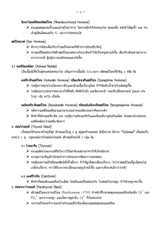 ~5~

        มิเนราโลคอรตคอยดฮอรโมน (Mineralocorticoid Hormone)
                        ิ
                ควบคุมสมดุลของน้ําและแรธาตุในรางกาย โดยกระตุนใหทอหนวยไต ตอมเหงื่อ ผนังลําไสดูดน้ํา และ Na+
                เขาสูเสนเลือดและขับ K+ ออกจากทอหนวยไต
ฮอรโมนเพศ (Sex Hormone)
              มีบทบาทนอยเมื่อเทียบกับฮอรโมนเพศที่สรางจากอวัยวะสืบพันธุ
              หากอะครีนิลคอรเทกซสรางฮอรโมนเพศมากเกินปกติจะทําใหเปนหนุมสาวเร็วขึ้น เสียงหาวมีขนตามรางกาย
              มากกวาปกติ ผูหญิงบางคนมีหนวดเคราเกิดขึ้น
3.2 อะดรีนัลเมดัลลา (Adrenal Medulla)
       เปนเนื้อเยื่อชั้นในสุดของตอมหมวกไต เจริญมาจากเนื้อเยื่อ Ectoderm ผลิตฮอรโมนที่สําคัญ 2 ชนิด คือ
        อะดรีนาลินฮอรโมน (Adrenalin Hormone) หรือเอพิเนฟรินฮอรโมน (Epinephrine Hormone)
             นาลิ
                กระตุนการสลายไกลโคเจนจากตับและกลามเนื้อเปนกลูโคส ทําใหระดับน้ําตาลในเลือดสูงขึ้น
                กระตุนระบบประสาทสวนกลางใหตื่นตัว ตัดสินใจเร็ว และมีความกลา ขณะที่เปลี่ยนอารมณ รุนแรง เชน
                โกรธ กลัว ตกใจ เปนตน
        นอรอะดรีนาลินฮอรโมน (Noradrenalin Hormone) หรือนอรเอฟเนฟรินฮอรโมน (Norepinephrine Hormone)
                หลั่งจากอะดรีนัลเมดัลลาและปลายประสาทของเสนประสาทซิมพาเทติก
                มีหนาที่คลายอะดรีนาลิน เชน กระตุนการเตนของหัวใจและเพิ่มระดับกลูโคสในเลือด โดยสลายไกลโคเจน
                แตมีผลนอยกวาอะดรีนาลินมาก
4. ตอมไทรอยด (Thyroid Gland)
        เปนตอมไรทอขนาดใหญที่สุด ลักษณะเปนพู 2 พู อยูสองขางคอหอย มีเยื่อบางๆ เรียกวา “Isthmus” เชื่อมตอกัน
ระหวาง 2 พู กลุมเซลลภายในตอมไทรอยด สรางฮอรโมนได 2 กลุม คือ
        4.1 ไทรอกซิน (Thyroxin)
               ควบคุมอัตราเมแทบอลิซึมในการใชออกซิเจนสลายอาหารใหเกิดพลังงาน
               ควบคุมการเจริญเติบโตของรางกายโดยเฉพาะพัฒนาการของสมอง
               กระตุนเมทามอรโฟซิสของสัตวครึ่งน้ําครึ่งบก ทําใหลูกออดเปลี่ยนเปนกบ (หากขาดฮอรโมนนี้ลูกออดจะไม
               เปลี่ยนเปนกบ หากไดรับมากจะเปลี่ยนแปลงรูปรางเร็วขึ้น และกบมีขนาดเล็กกวาปกติ)
        4.2 แคลซิโทนิน (Calcitonin)
               มีหนาที่ลดระดับแคลเซียมในเลือด โดยดึงแคลเซียมสวนเกิน ไปสะสมในกระดูก ทําใหกระดูกหนาขึ้น
5. ตอมพาราไทรอยด (Parathyroid Gland)
               สรางฮอรโมนพาราทอรโมน (Parathormone : PTH) ทําหนาที่รักษาสมดุลของแคลเซียมโดยดึง Ca2+ และ
               PO43- ออกจากกระดูก และเพิ่มการดูดกลับ Ca2+ ที่ทอหนวยไต
               พาราทอรโมนจะทํางานตรงขามกับแคลซิโทนินเพื่อควบคุมสมดุลของแคลเซียม
 