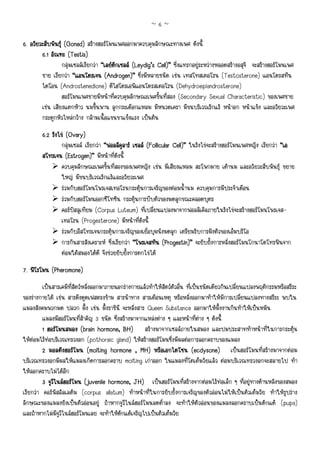 ~6~

6. อวัยวะสืบพันธุ (Gonad) สรางฮอรโมนเพศออกมาควบคุมลักษณะทางเพศ ดังนี้
        6.1 อัณฑะ (Testis)
                  กลุมเซลลเรียกวา “เลยดกเซลล (Leydig’s Cell)” ซึ่งแทรกอยูระหวางหลอดสรางอสุจิ จะสรางฮอรโมนเพศ
                                           ิ
        ชาย เรียกวา “แอนโดรเจน (Androgen)” ซึ่งมีหลายชนิด เชน เทสโทสเตอโรน (Testosterone) แอนโดรสทีน
        ไดโอน (Androstenedione) ดีไฮโดรเอพิแอนโดรสเตอโรน (Dehydroepiandrosterone)
                  ฮอรโมนเพศชายมีหนาที่ควบคุมลักษณะเพศขั้นที่สอง (Secondary Sexual Characteristic) ของเพศชาย
        เชน เสียงแตกหาว นมขึ้นพาน ลูกกระเดือกแหลม มีหนวดเครา มีขนบริเวณรักแร หนาอก หนาแขง และอวัยวะเพศ
        กระดูกหัวไหลกวาง กลามเนื้อแขนขาแข็งแรง เปนตน

        6.2 รังไข (Ovary)
                 กลุมเซลล เรียกวา “ฟอลลิคูลาร เซลล (Follicular Cell)” ในรังไขจะสรางฮอรโมนเพศหญิง เรียกวา “เอ
        สโทรเจน (Estrogen)” มีหนาที่ดังนี้
                 ควบคุมลักษณะเพศขั้นที่สองของเพศหญิง เชน มีเสียงแหลม สะโพกผาย เตานม และอวัยวะสืบพันธุ ขยาย
                 ใหญ มีขนบริเวณรักแรและอวัยวะเพศ
                 รวมกับฮอรโมนโพรเจสเทอโรนกระตุนการเจริญของตอมน้ํานม ควบคุมการมีประจําเดือน
                 รวมกับฮอรโมนออกซีโทซิน กระตุนการบีบตัวของมดลูกขณะคลอดบุตร
                 คอรปสลูเทียม (Corpus Luteum) ที่เปลี่ยนแปลงมาจากฟอลลิเคิลภายในรังไขจะสรางฮอรโมนโพรเจส-
                 เทอโรน (Progesterone) มีหนาที่ดังนี้
                 รวมกับอีสโทรเจนกระตุนการเจริญของเยื่อบุผนังมดลูก เตรียมรับการฝงตัวของเอ็มบริโอ
                 การกินสารสังเคราะห ซึ่งเรียกวา “โพรเจสทิน (Progestin)” จะยับยั้งการหลั่งฮอรโมนโกนาโดโทรฟนจาก
                 ตอมใตสมองไดดี จึงชวยยับยั้งการตกไขได
7. ฟโรโมน (Pheromone)
         เปนสารเคมีที่สัตวหลั่งออกมาภายนอกรางกายแลวทําใหสัตวตัวอื่น ที่เปนชนิดเดียวกันเปลี่ยนแปลงพฤติกรรมหรือสรีระ
ของรางกายได เชน สารดึงดูดเฟสตรงขาม สารนําทาง สารเตือนเหตุ หรือหลั่งออกมาทําใหมีการเปลี่ยนแปลงทางสรีระ พบใน
แมลงสังคมพวกมด ปลวก ผึ้ง เชน ผึ้งราชินี จะหลั่งสาร Queen Substance ออกมาใหผึ้งงานกินทําใหเปนหมัน
         แมลงมีฮอรโมนที่สําคัญ 3 ชนิด ซึ่งสรางมาจากแหลงตาง ๆ และหนาที่ตาง ๆ ดังนี้
         1 ฮอรโมนสมอง (brain hormone, BH) สรางมาจากเซลลภายในสมอง และปมประสาททําหนาที่ในการกระตุน
                            (brain
ใหตอมไรทอบริเวณทรวงอก (pothoraic gland) ใหสรางฮอรโมนซึ่งมีผลตอการลอกคราบของแมลง
         2 มอลติงฮอรโมน (molting hormone , MH) หรือเอกไดโซน (ecdysone) เปนฮอรโมนที่สรางมาจากตอม
บริเวณทรวงอกมีผลใหแมลงเกิดการลอกคราบ molting เกาออก ในแมลงที่โตเต็มวัยแลว ตอมบริเวณทรวงอกจะสลายไป ทํา
ใหลอกคราบไมไดอีก
         3 จูวีไนลฮอรโมน (juvenile hormone, JH) เปนฮอรโมนที่สรางจากตอมไรทอเล็ก ๆ ที่อยูทางดานหลังของสมอง
เรียกวา คอรพัสอัลเลตัม (corpus allatum) ทําหนาที่ในการยับยั้งการเจริญของตัวออนไมใหเปนตัวเต็มวัย ทําใหรูปราง
ลักษณะของแมลงยังเปนตัวออนอยู ถาหากจูวีไนลฮอรโมนลดต่ําลง จะทําใหตัวออนของแมลงลอกคราบเปนดักแด (pupa)
และถาหากไมมีจูวีไนลฮอรโมนเลย จะทําใหดักแดเจริญไปเปนตัวเต็มวัย
 
