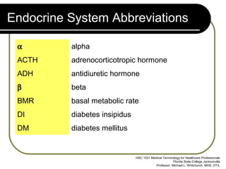 Endocrine System Abbreviations

 α        alpha
 ACTH     adrenocorticotropic hormone
 ADH      antidiuretic hormone
 β        beta
 BMR      basal metabolic rate
 DI       diabetes insipidus
 DM       diabetes mellitus


                               HSC 1531 Medical Terminology for Healthcare Professionals
                                                       Florida State College Jacksonville
                                           Professor: Michael L. Whitchurch, MHS, OT/L
 