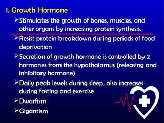 1. Growth Hormone
  Stimulates the growth of bones, muscles, and
   other organs by increasing protein synthesis.
  Resist protein breakdown during periods of food
   deprivation
  Secretion of growth hormone is controlled by 2
   hormones from the hypothalamus (releasing and
   inhibitory hormone)
  Daily peak levels during sleep, also increases
   during fasting and exercise
  Dwarfism
  Gigantism
 