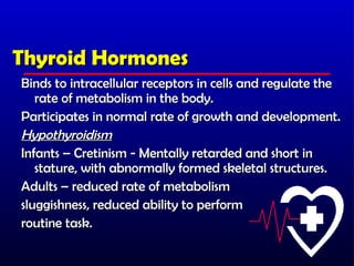 Thyroid Hormones
Binds to intracellular receptors in cells and regulate the
   rate of metabolism in the body.
Participates in normal rate of growth and development.
Hypothyroidism
Infants – Cretinism - Mentally retarded and short in
   stature, with abnormally formed skeletal structures.
Adults – reduced rate of metabolism
sluggishness, reduced ability to perform
routine task.
 