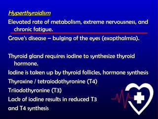Hyperthyroidism
Elevated rate of metabolism, extreme nervousness, and
  chronic fatigue.
Grave’s disease – bulging of the eyes (exopthalmia).

Thyroid gland requires iodine to synthesize thyroid
   hormone.
Iodine is taken up by thyroid follicles, hormone synthesis
Thyroxine / tetraiodothyronine (T4)
Triiodothyronine (T3)
Lack of iodine results in reduced T3
and T4 synthesis
 