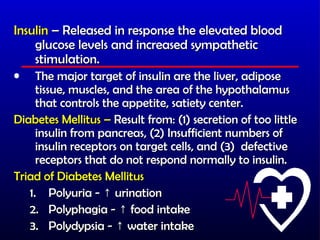 Insulin – Released in response the elevated blood
    glucose levels and increased sympathetic
    stimulation.
•    The major target of insulin are the liver, adipose
     tissue, muscles, and the area of the hypothalamus
     that controls the appetite, satiety center.
Diabetes Mellitus – Result from: (1) secretion of too little
     insulin from pancreas, (2) Insufficient numbers of
     insulin receptors on target cells, and (3) defective
     receptors that do not respond normally to insulin.
Triad of Diabetes Mellitus
   1. Polyuria - ↑ urination
   2. Polyphagia - ↑ food intake
   3. Polydypsia - ↑ water intake
 