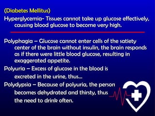 (Diabetes Mellitus)
Hyperglycemia- Tissues cannot take up glucose effectively,
    causing blood glucose to become very high.

Polyphagia – Glucose cannot enter cells of the satiety
    center of the brain without insulin, the brain responds
    as if there were little blood glucose, resulting in
    exaggerated appetite.
Polyuria – Excess of glucose in the blood is
    excreted in the urine, thus…
Polydypsia – Because of polyuria, the person
    becomes dehydrated and thirsty, thus
    the need to drink often.
 