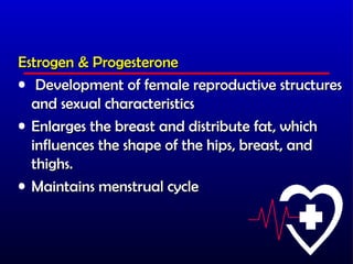 Estrogen & Progesterone
• Development of female reproductive structures
  and sexual characteristics
• Enlarges the breast and distribute fat, which
  influences the shape of the hips, breast, and
  thighs.
• Maintains menstrual cycle
 