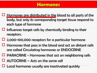Hormones
                      Hormones
 Hormones are distributed in the blood to all parts of the
  body, but only its corresponding target tissue respond to
  each type of hormone
 Influences target cells by chemically binding to their
  receptors.
 2,000-100,000 receptors for a particular hormone
 Hormones that pass in the blood and act on distant cells
  are called Circulating hormones or ENDOCRINE
 PARACRINE - Hormones that act on neighboring cells
 AUTOCRINE – Acts on the same cell
 Local hormones usually are inactivated quickly
 