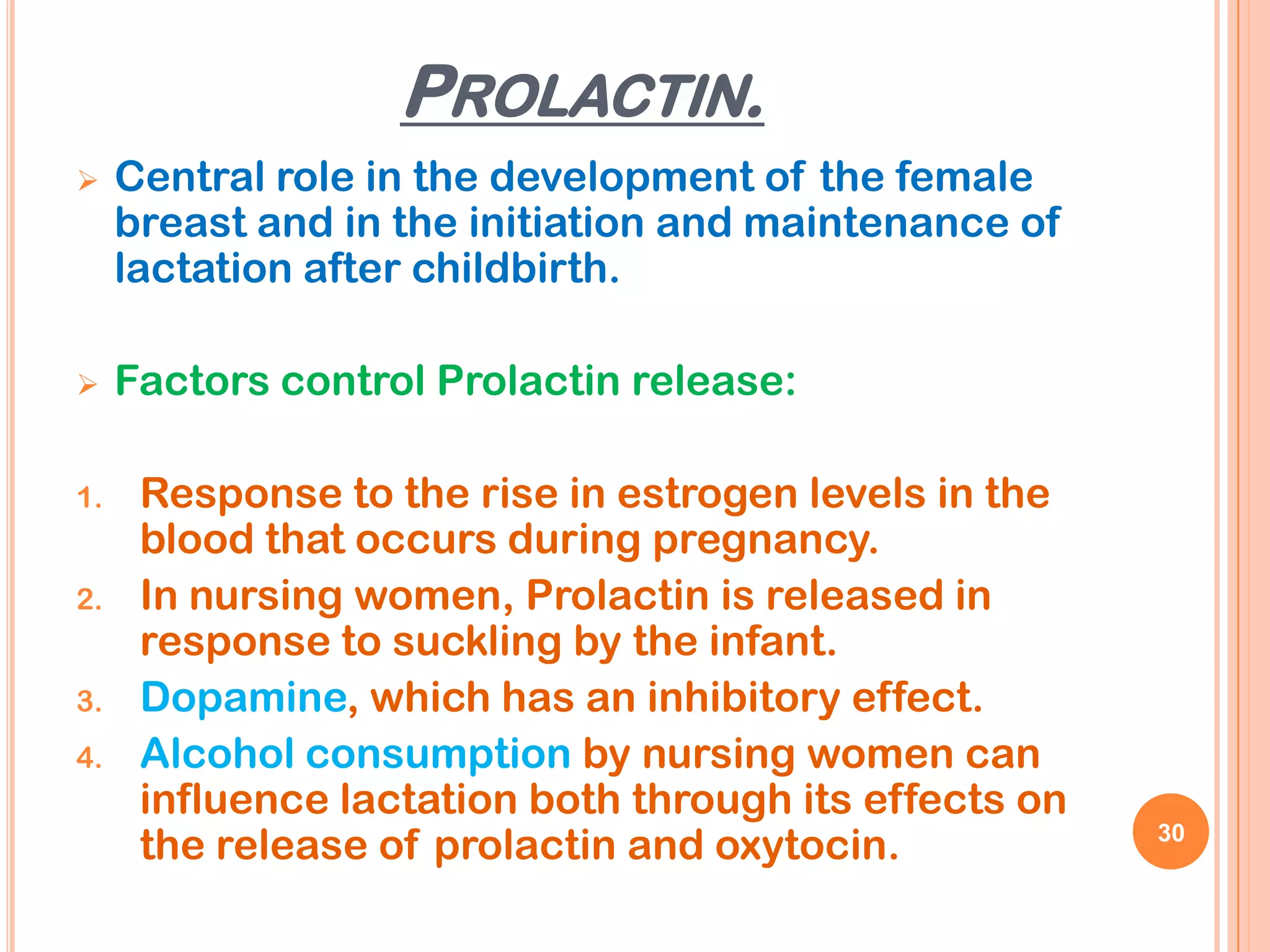 PROLACTIN.
    Central role in the development of the female
     breast and in the initiation and maintenance of
     lactation after childbirth.

    Factors control Prolactin release:

1.    Response to the rise in estrogen levels in the
      blood that occurs during pregnancy.
2.    In nursing women, Prolactin is released in
      response to suckling by the infant.
3.    Dopamine, which has an inhibitory effect.
4.    Alcohol consumption by nursing women can
      influence lactation both through its effects on
      the release of prolactin and oxytocin.            30
 