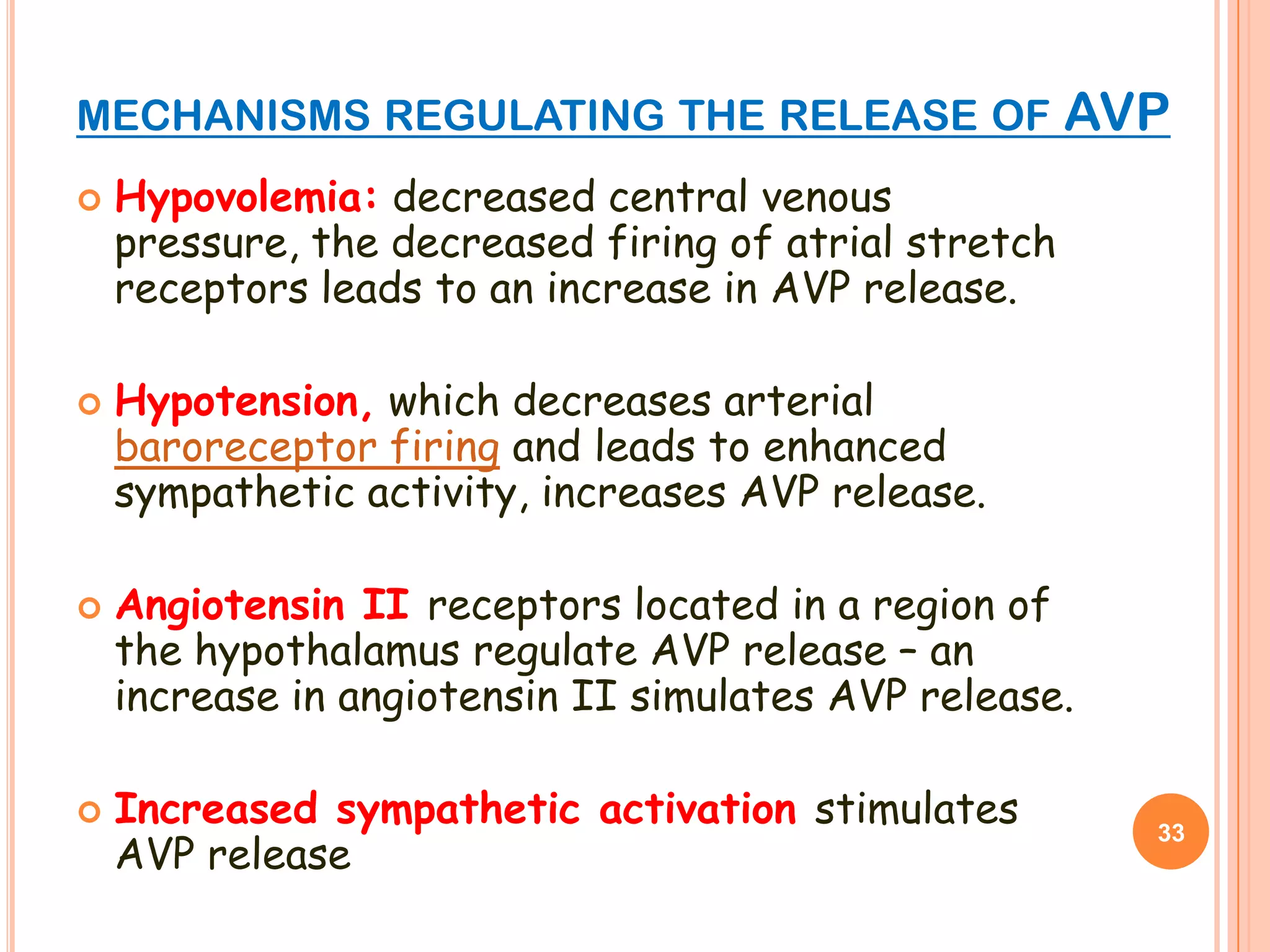 MECHANISMS REGULATING THE RELEASE OF                   AVP
   Hypovolemia: decreased central venous
    pressure, the decreased firing of atrial stretch
    receptors leads to an increase in AVP release.

   Hypotension, which decreases arterial
    baroreceptor firing and leads to enhanced
    sympathetic activity, increases AVP release.

   Angiotensin II receptors located in a region of
    the hypothalamus regulate AVP release – an
    increase in angiotensin II simulates AVP release.

   Increased sympathetic activation stimulates
    AVP release
                                                         33
 