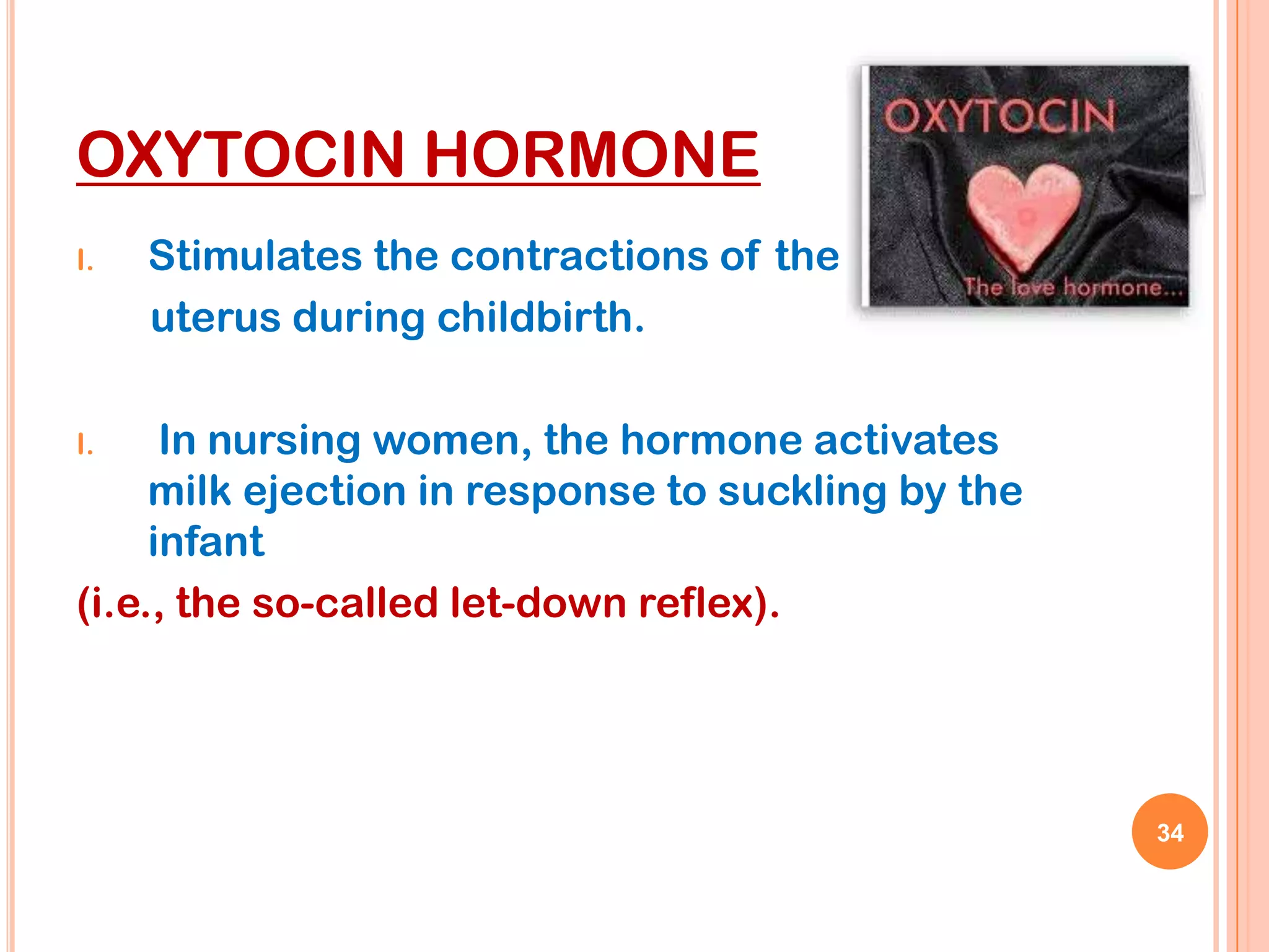 OXYTOCIN HORMONE
I.   Stimulates the contractions of the
     uterus during childbirth.

I.    In nursing women, the hormone activates
     milk ejection in response to suckling by the
     infant
(i.e., the so-called let-down reflex).




                                                    34
 