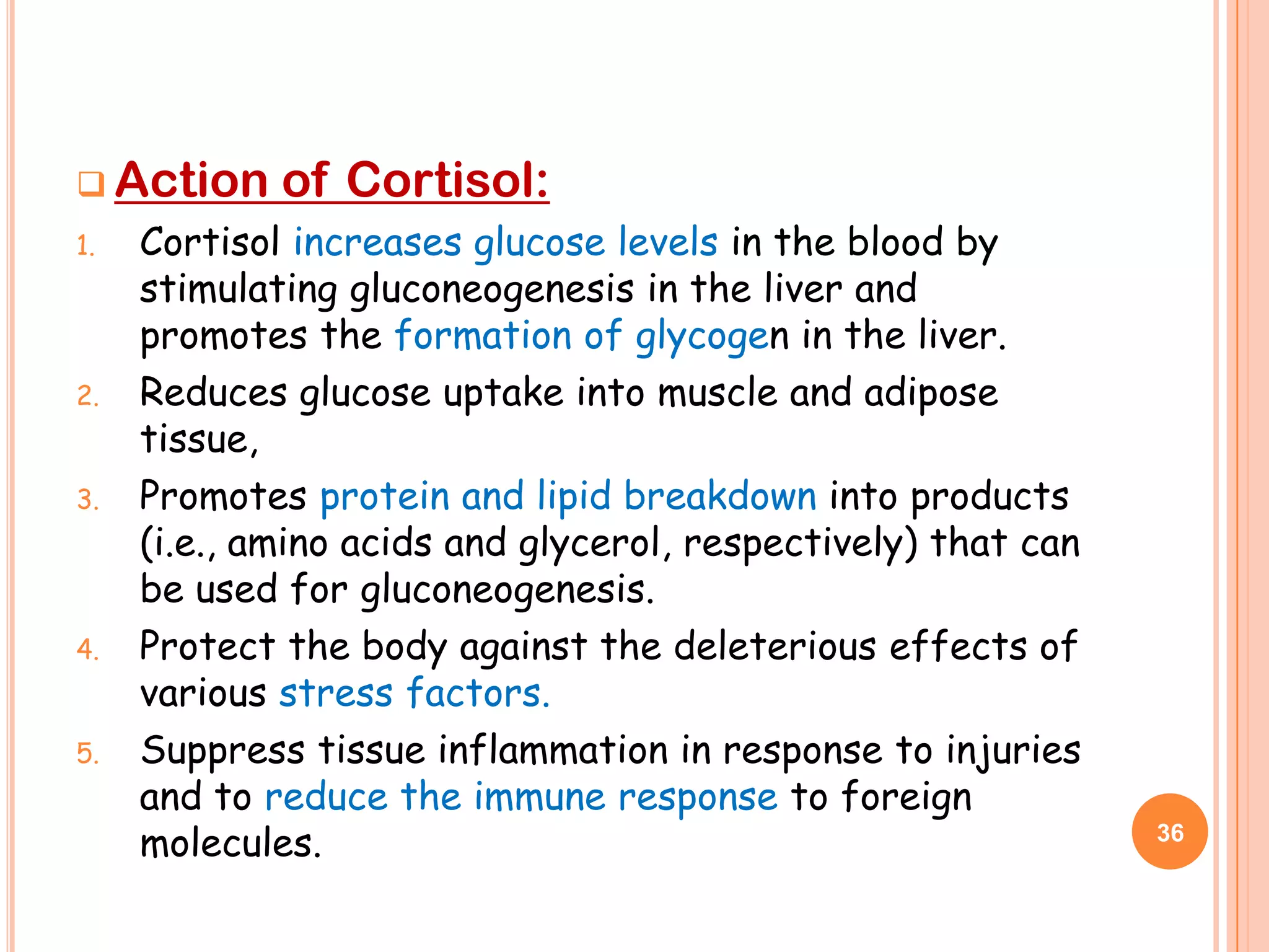  Action     of Cortisol:
1.   Cortisol increases glucose levels in the blood by
     stimulating gluconeogenesis in the liver and
     promotes the formation of glycogen in the liver.
2.   Reduces glucose uptake into muscle and adipose
     tissue,
3.   Promotes protein and lipid breakdown into products
     (i.e., amino acids and glycerol, respectively) that can
     be used for gluconeogenesis.
4.   Protect the body against the deleterious effects of
     various stress factors.
5.   Suppress tissue inflammation in response to injuries
     and to reduce the immune response to foreign
     molecules.                                                36
 
