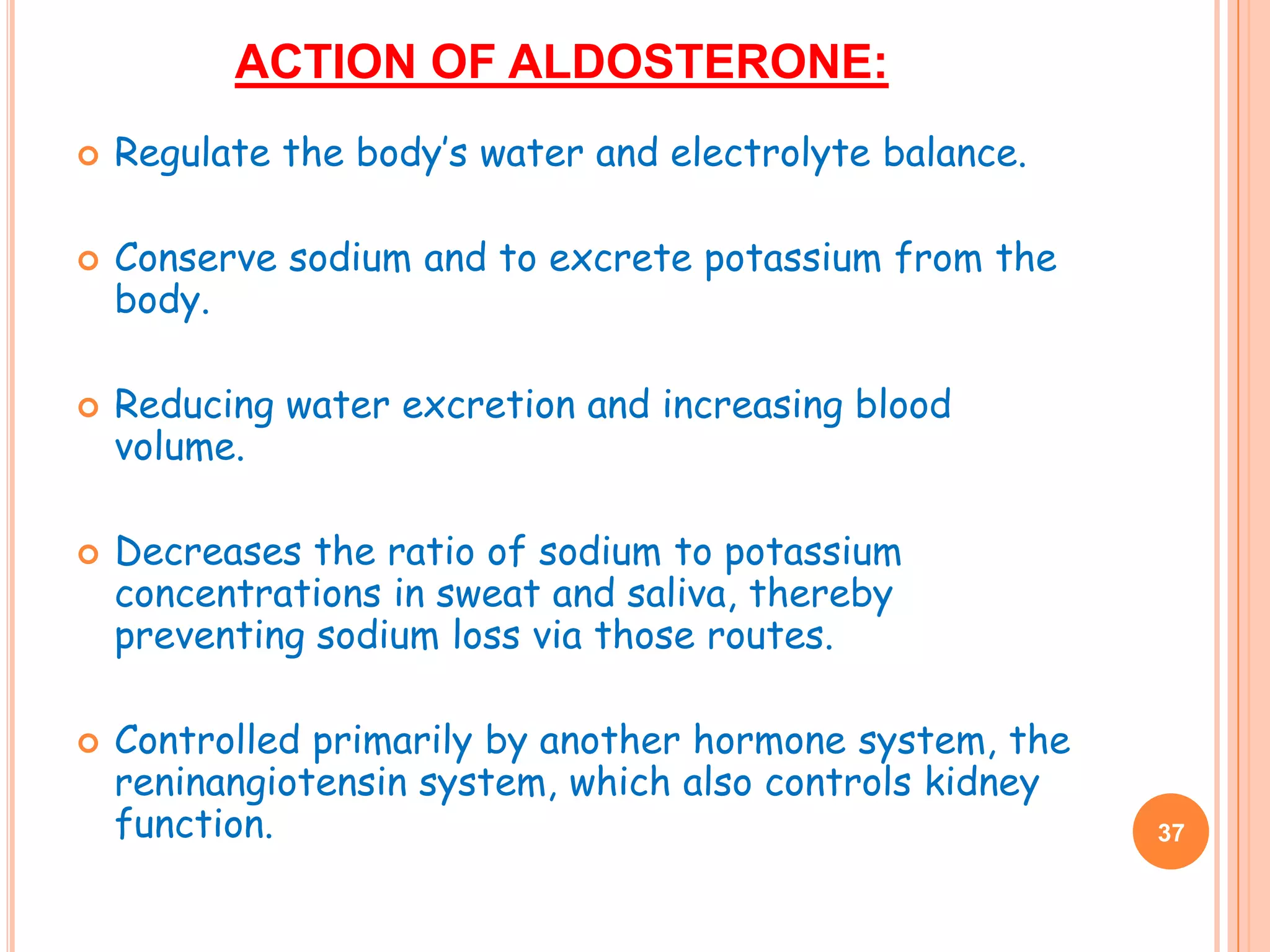 ACTION OF ALDOSTERONE:
   Regulate the body’s water and electrolyte balance.

   Conserve sodium and to excrete potassium from the
    body.

   Reducing water excretion and increasing blood
    volume.

   Decreases the ratio of sodium to potassium
    concentrations in sweat and saliva, thereby
    preventing sodium loss via those routes.

   Controlled primarily by another hormone system, the
    reninangiotensin system, which also controls kidney
    function.                                             37
 