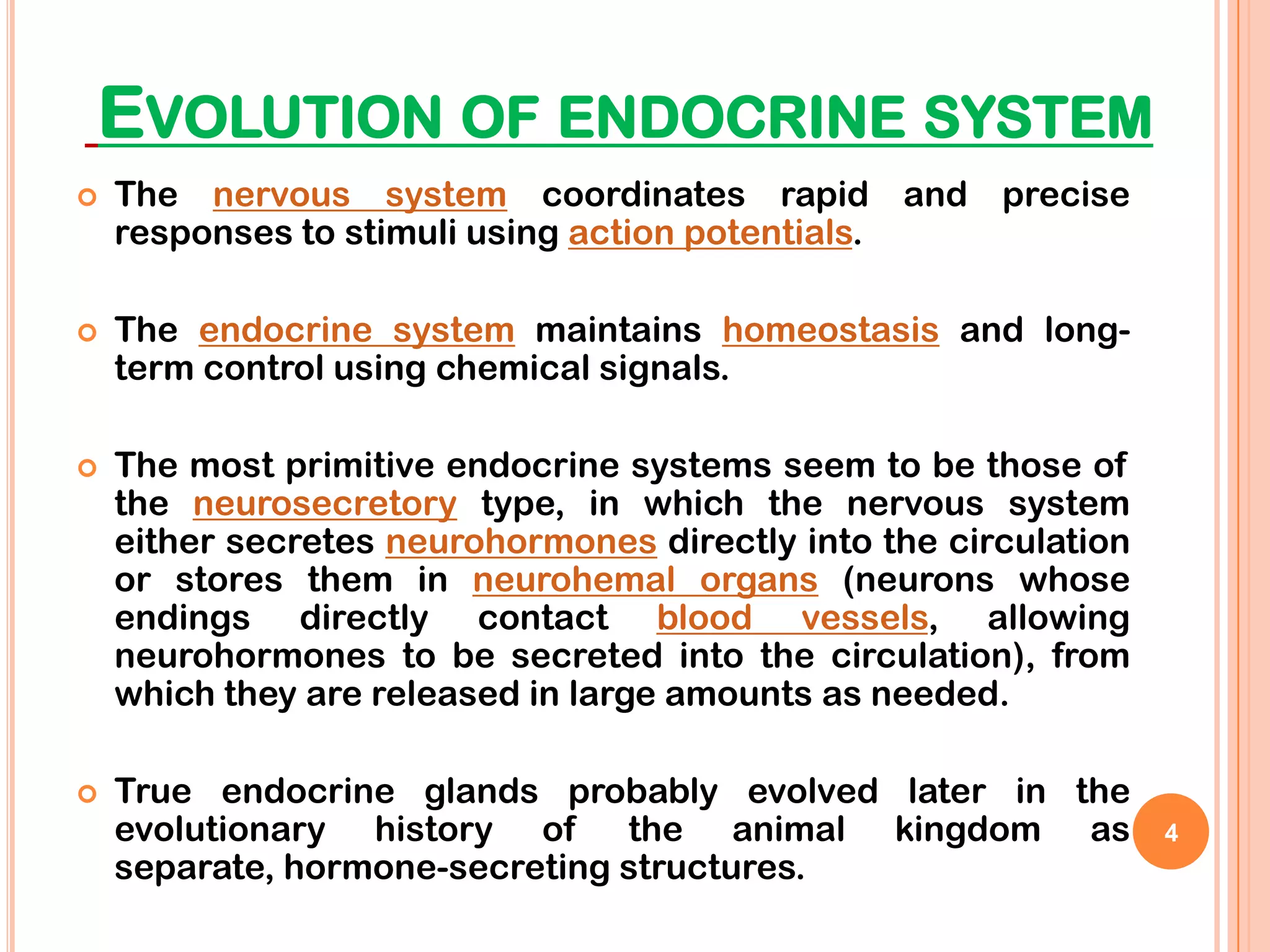 EVOLUTION OF ENDOCRINE SYSTEM
   The nervous system coordinates rapid and precise
    responses to stimuli using action potentials.

   The endocrine system maintains homeostasis and long-
    term control using chemical signals.

   The most primitive endocrine systems seem to be those of
    the neurosecretory type, in which the nervous system
    either secretes neurohormones directly into the circulation
    or stores them in neurohemal organs (neurons whose
    endings directly contact blood vessels, allowing
    neurohormones to be secreted into the circulation), from
    which they are released in large amounts as needed.

   True endocrine glands probably evolved later in the
    evolutionary history of the animal kingdom as                 4
    separate, hormone-secreting structures.
 