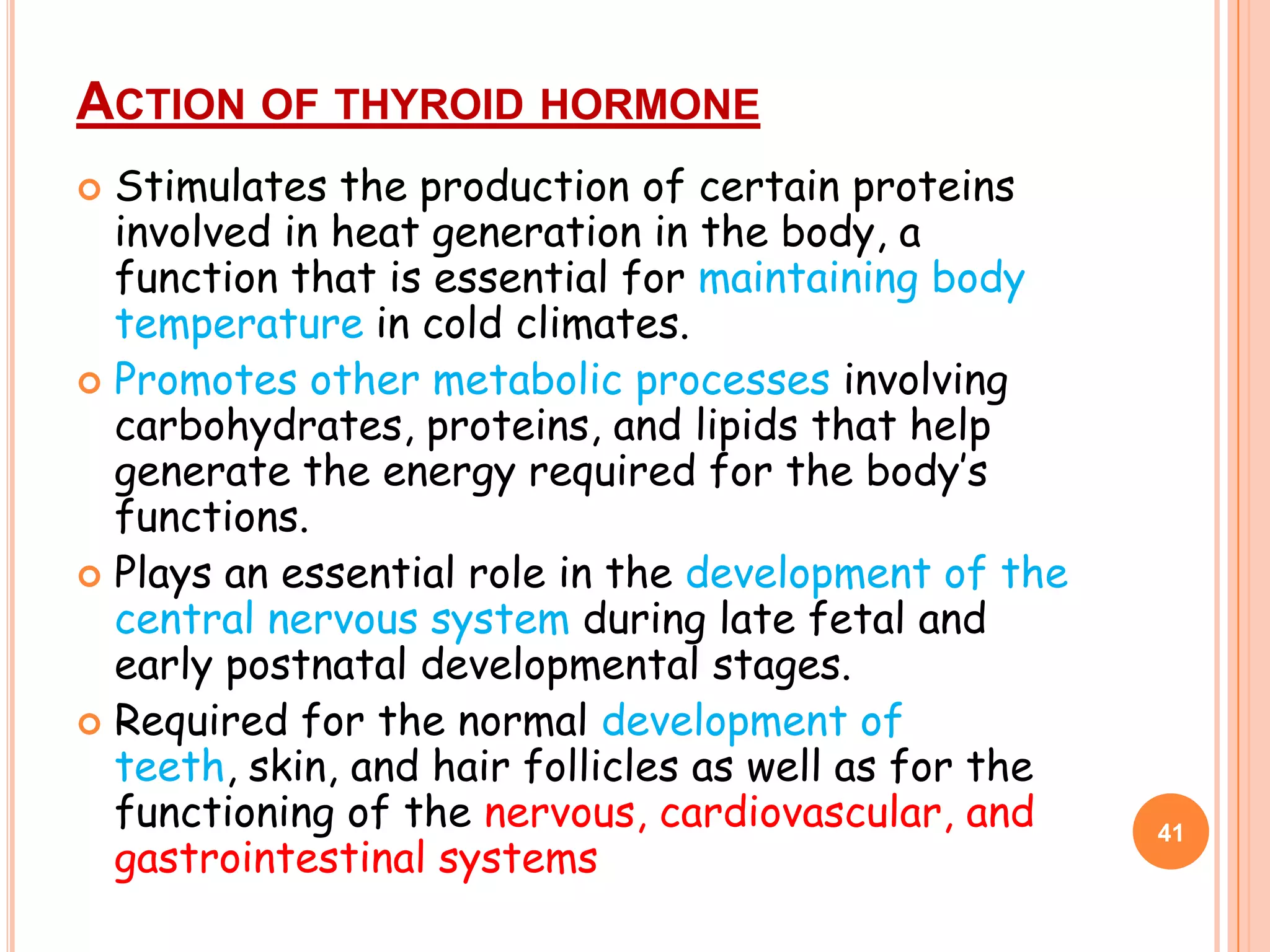 ACTION OF THYROID HORMONE
 Stimulates the production of certain proteins
  involved in heat generation in the body, a
  function that is essential for maintaining body
  temperature in cold climates.
 Promotes other metabolic processes involving
  carbohydrates, proteins, and lipids that help
  generate the energy required for the body’s
  functions.
 Plays an essential role in the development of the
  central nervous system during late fetal and
  early postnatal developmental stages.
 Required for the normal development of
  teeth, skin, and hair follicles as well as for the
  functioning of the nervous, cardiovascular, and      41
  gastrointestinal systems
 