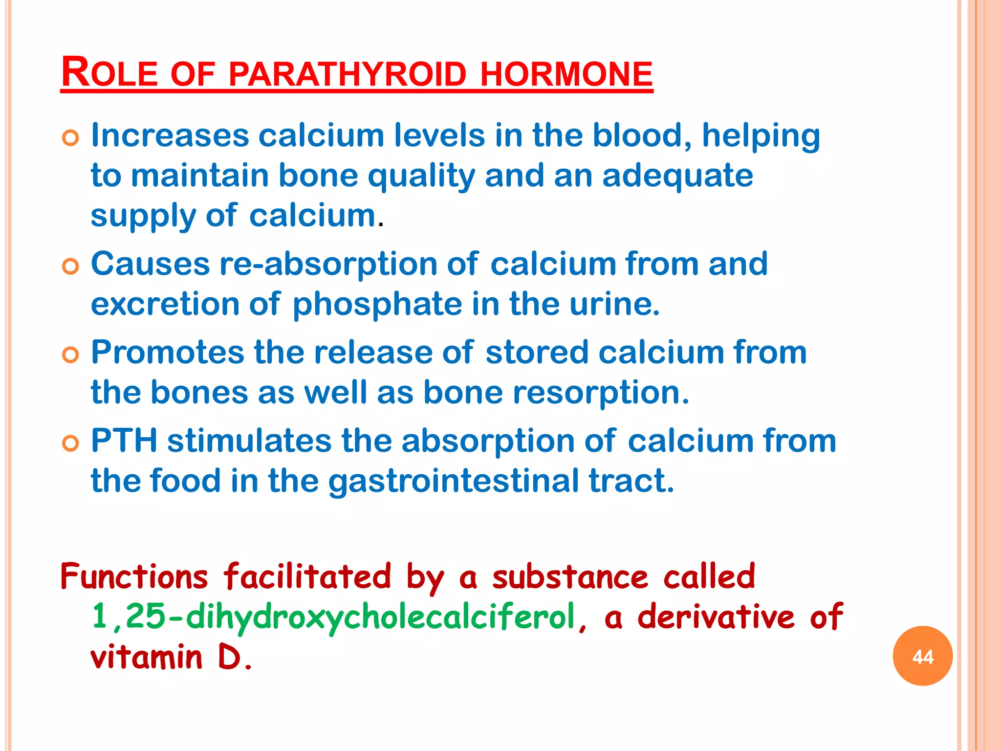 ROLE OF PARATHYROID HORMONE
 Increases calcium levels in the blood, helping
  to maintain bone quality and an adequate
  supply of calcium.
 Causes re-absorption of calcium from and
  excretion of phosphate in the urine.
 Promotes the release of stored calcium from
  the bones as well as bone resorption.
 PTH stimulates the absorption of calcium from
  the food in the gastrointestinal tract.

Functions facilitated by a substance called
  1,25-dihydroxycholecalciferol, a derivative of
  vitamin D.                                       44
 