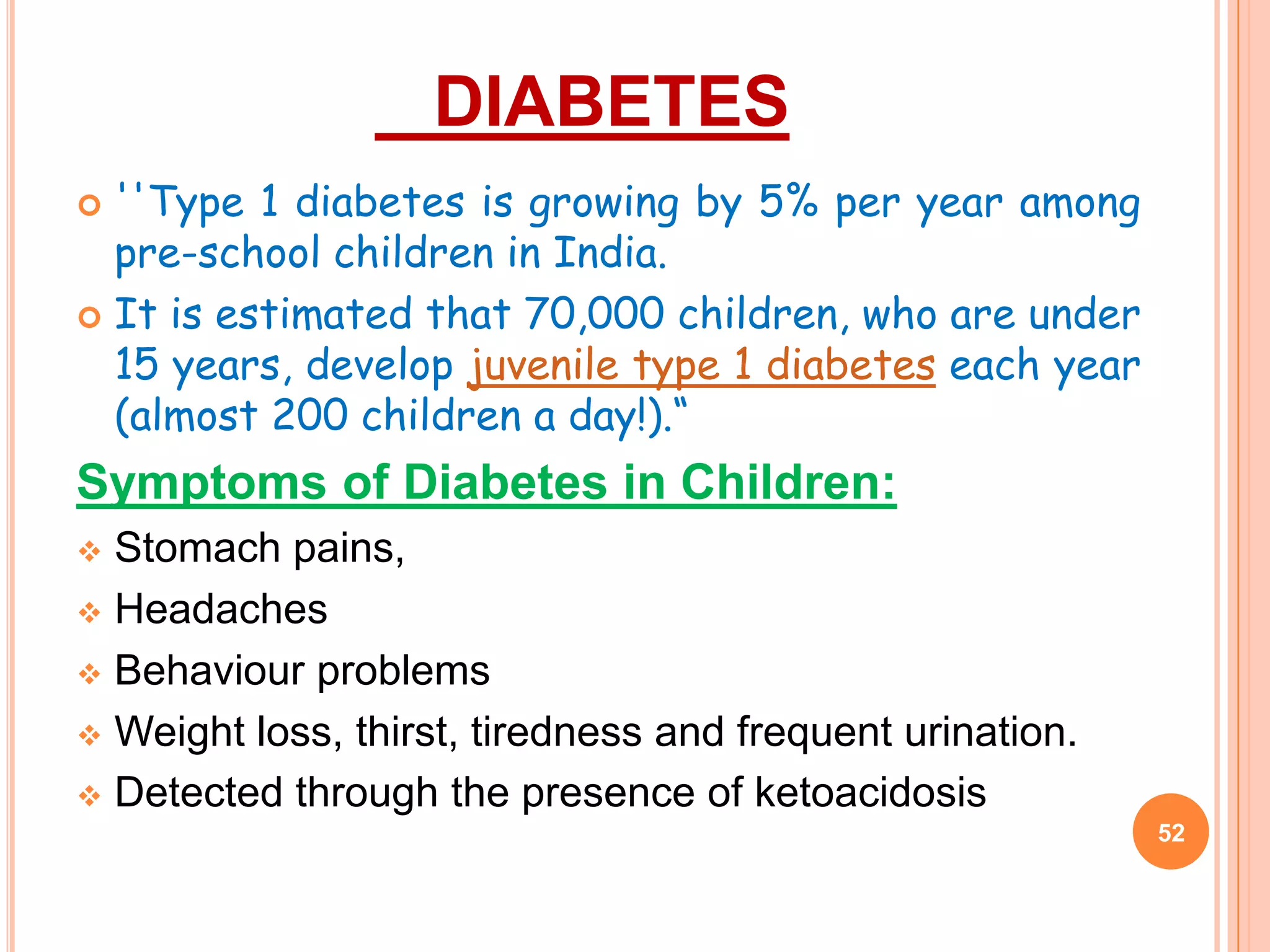 DIABETES
 ''Type 1 diabetes is growing by 5% per year among
  pre-school children in India.
 It is estimated that 70,000 children, who are under
  15 years, develop juvenile type 1 diabetes each year
  (almost 200 children a day!).“
Symptoms of Diabetes in Children:
 Stomach pains,
 Headaches

 Behaviour problems

 Weight loss, thirst, tiredness and frequent urination.

 Detected through the presence of ketoacidosis
                                                           52
 
