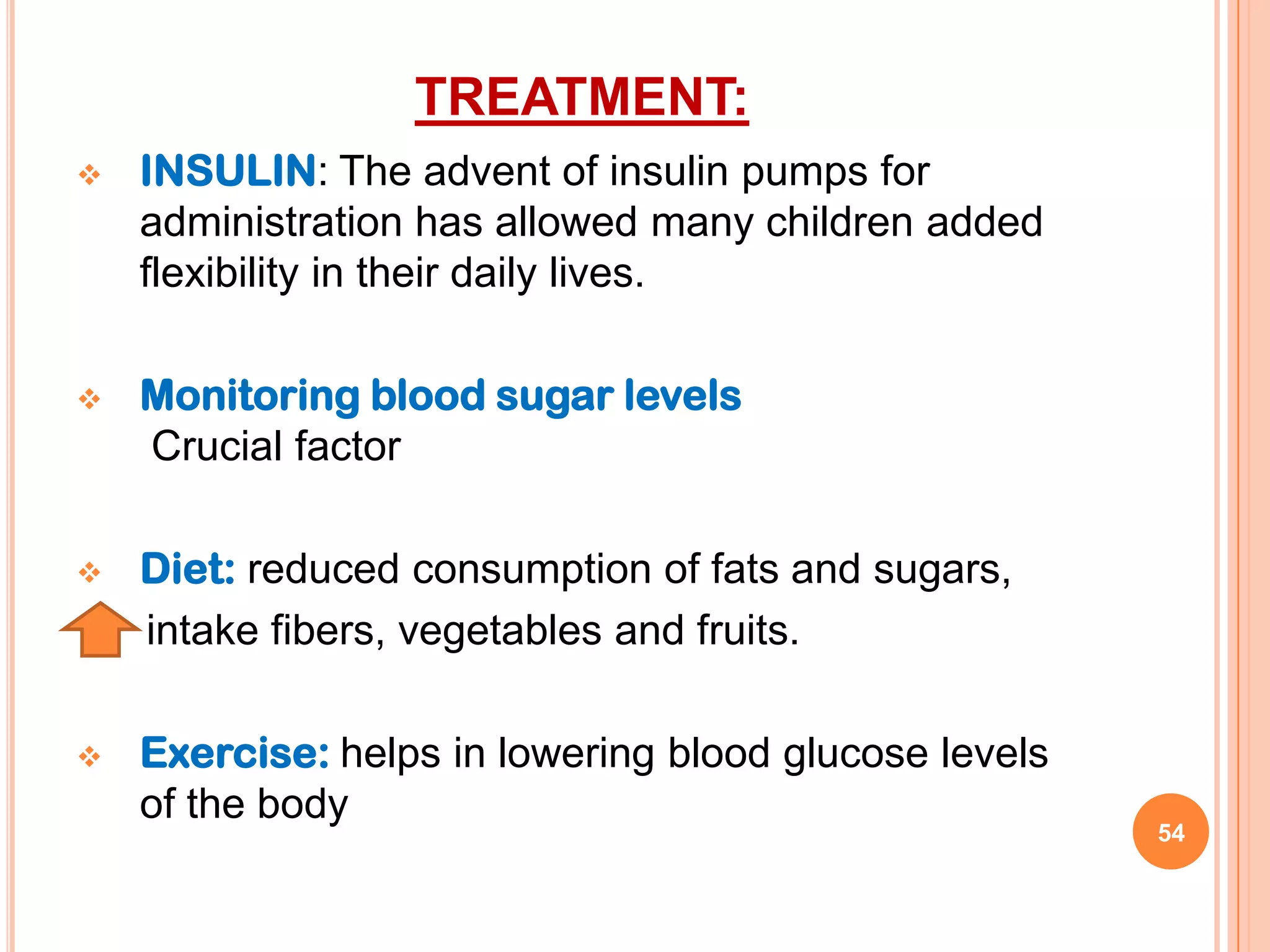 TREATMENT:
   INSULIN: The advent of insulin pumps for
    administration has allowed many children added
    flexibility in their daily lives.

   Monitoring blood sugar levels
    Crucial factor

   Diet: reduced consumption of fats and sugars,
    intake fibers, vegetables and fruits.

   Exercise: helps in lowering blood glucose levels
    of the body
                                                       54
 