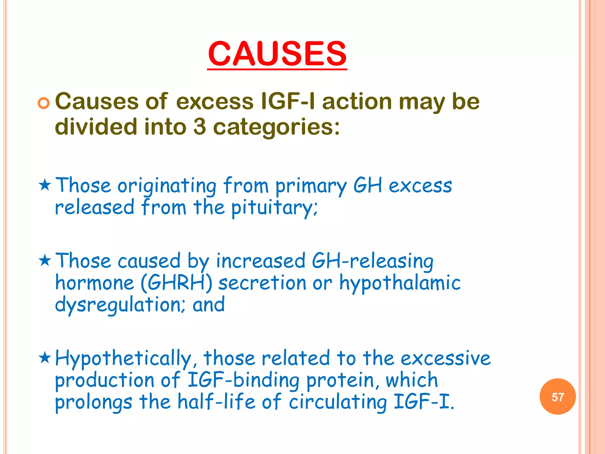 CAUSES
 Causes of excess IGF-I action may be
 divided into 3 categories:

 Those originating from primary GH excess
 released from the pituitary;

 Those caused by increased GH-releasing
 hormone (GHRH) secretion or hypothalamic
 dysregulation; and

 Hypothetically, those related to the excessive
 production of IGF-binding protein, which
 prolongs the half-life of circulating IGF-I.      57
 