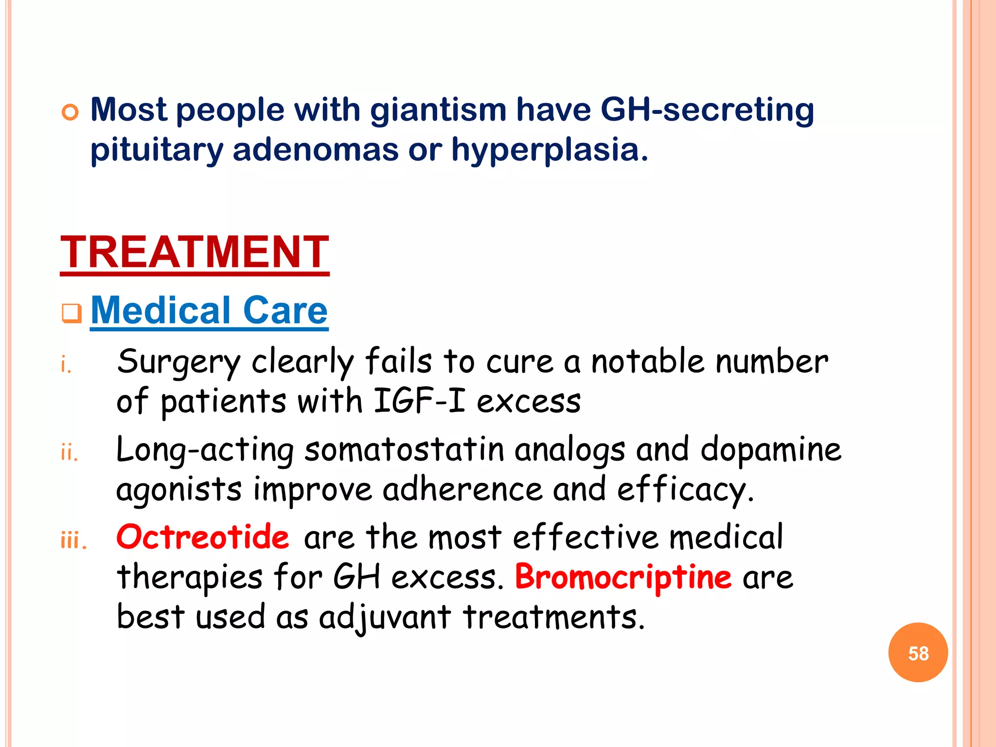       Most people with giantism have GH-secreting
       pituitary adenomas or hyperplasia.


TREATMENT
 Medical       Care
i.      Surgery clearly fails to cure a notable number
        of patients with IGF-I excess
ii.     Long-acting somatostatin analogs and dopamine
        agonists improve adherence and efficacy.
iii.    Octreotide are the most effective medical
        therapies for GH excess. Bromocriptine are
        best used as adjuvant treatments.
                                                         58
 