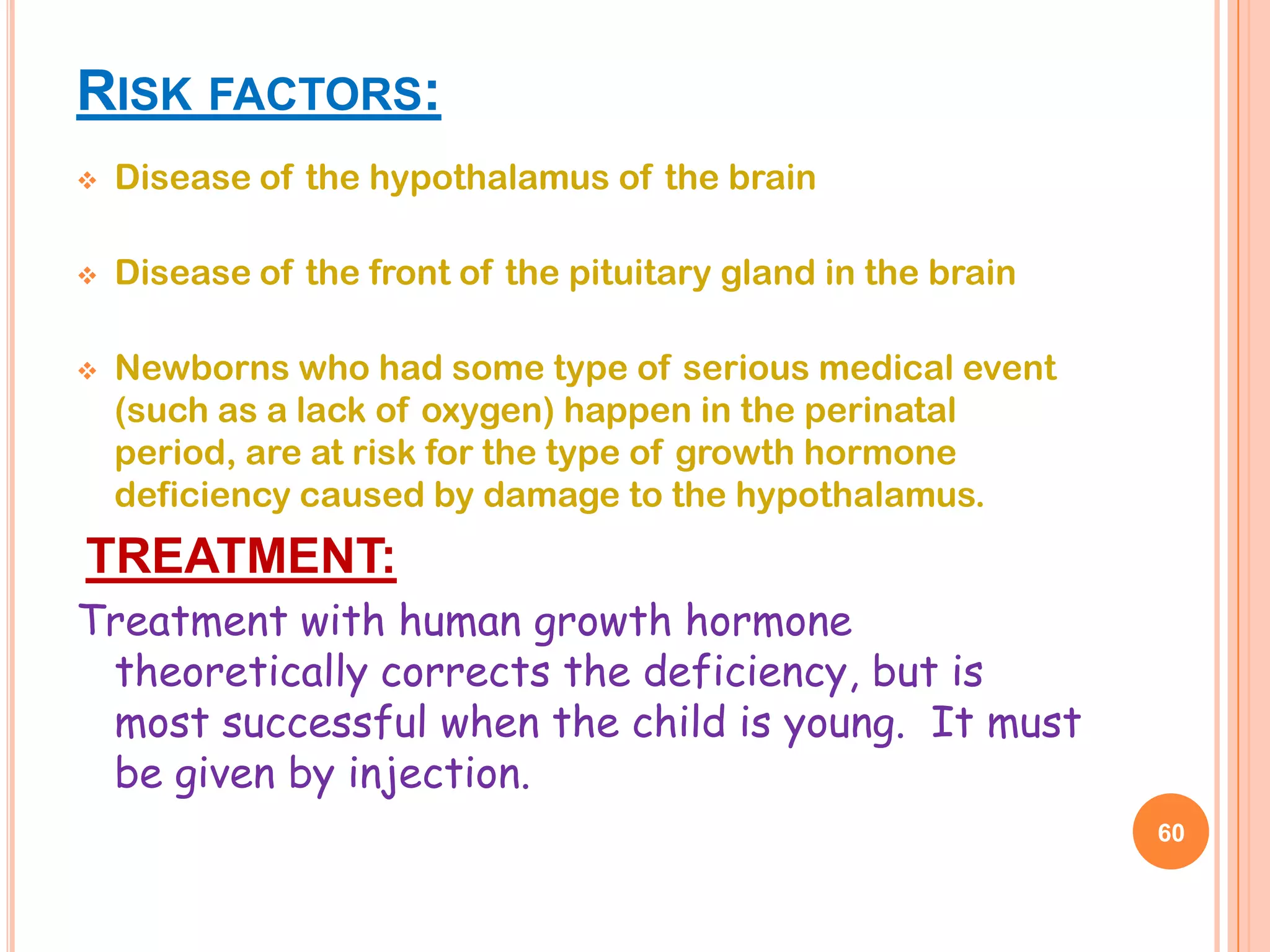 RISK FACTORS:
   Disease of the hypothalamus of the brain

   Disease of the front of the pituitary gland in the brain

   Newborns who had some type of serious medical event
    (such as a lack of oxygen) happen in the perinatal
    period, are at risk for the type of growth hormone
    deficiency caused by damage to the hypothalamus.
TREATMENT:
Treatment with human growth hormone
 theoretically corrects the deficiency, but is
 most successful when the child is young. It must
 be given by injection.
                                                               60
 