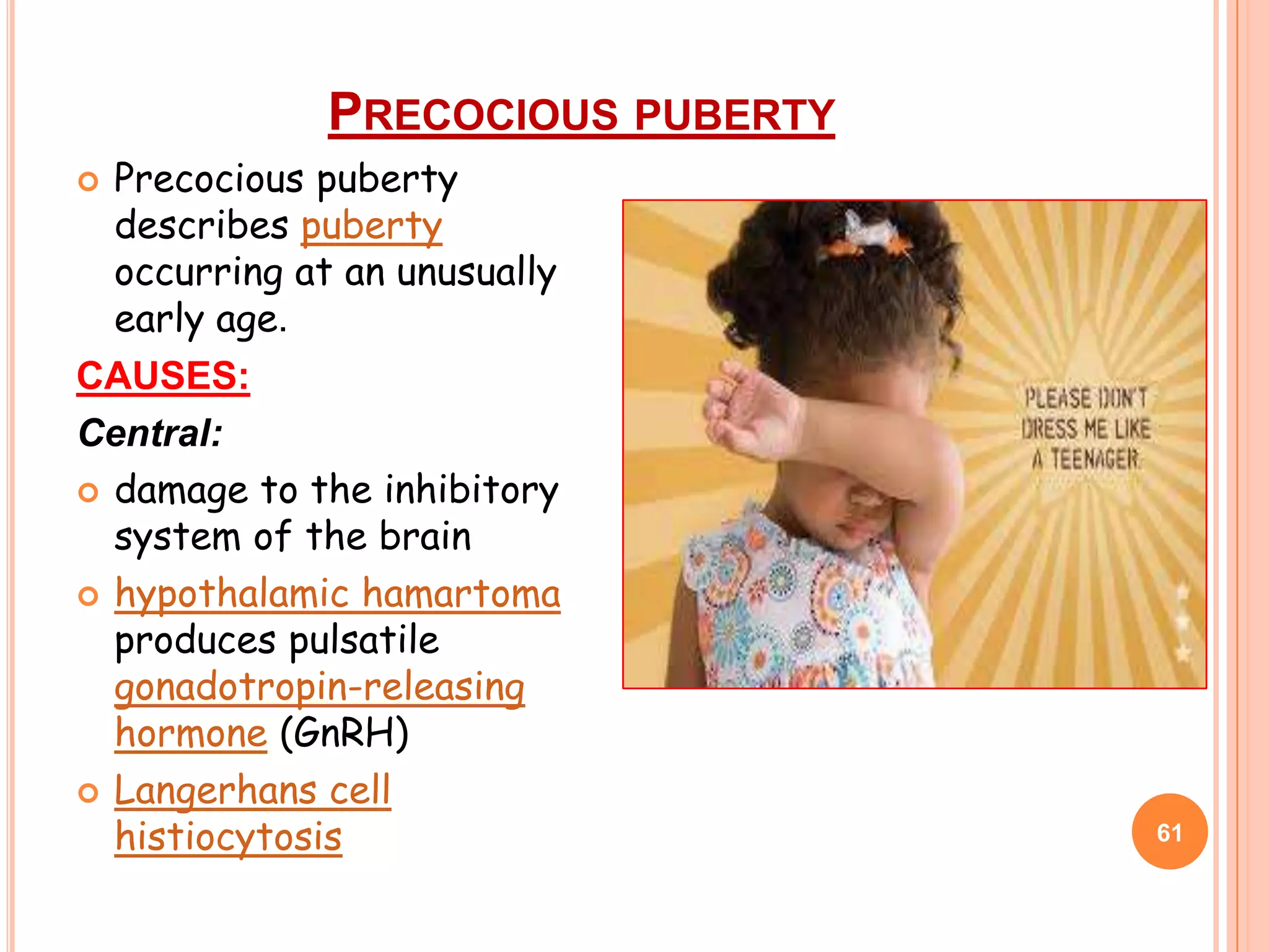 PRECOCIOUS PUBERTY
 Precocious puberty
  describes puberty
  occurring at an unusually
  early age.
CAUSES:
Central:
 damage to the inhibitory
  system of the brain
 hypothalamic hamartoma
  produces pulsatile
  gonadotropin-releasing
  hormone (GnRH)
 Langerhans cell
  histiocytosis                    61
 