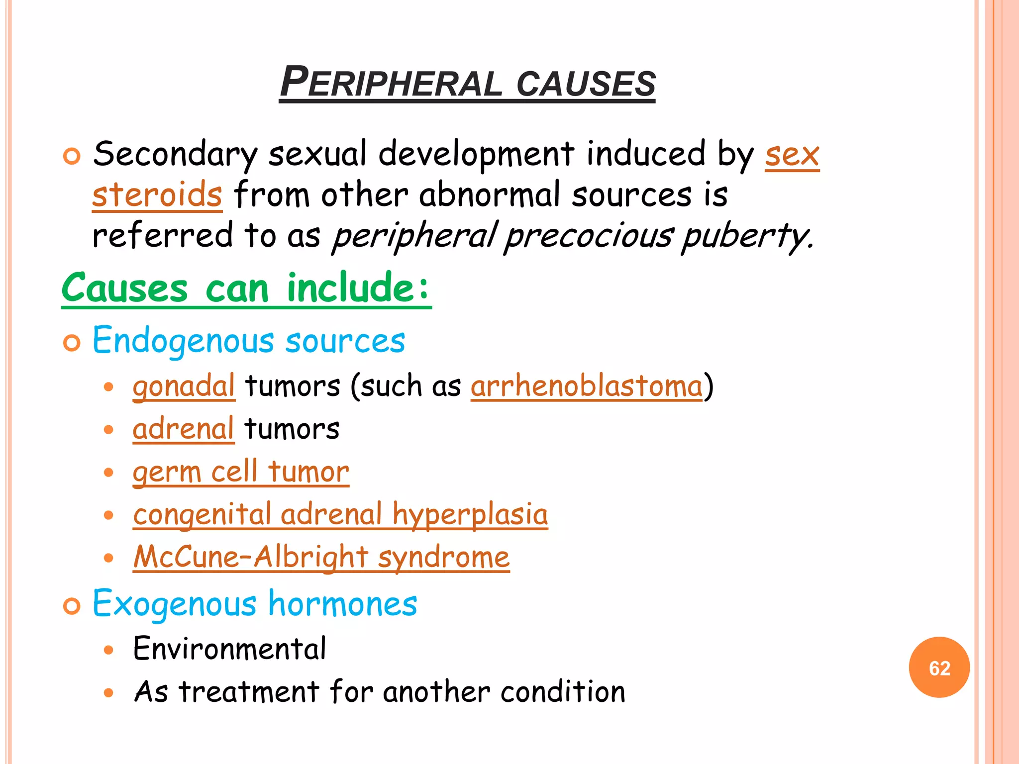 PERIPHERAL CAUSES
   Secondary sexual development induced by sex
    steroids from other abnormal sources is
    referred to as peripheral precocious puberty.
Causes can include:
   Endogenous sources
       gonadal tumors (such as arrhenoblastoma)
       adrenal tumors
       germ cell tumor
       congenital adrenal hyperplasia
       McCune–Albright syndrome
   Exogenous hormones
     Environmental
                                                    62
     As treatment for another condition
 