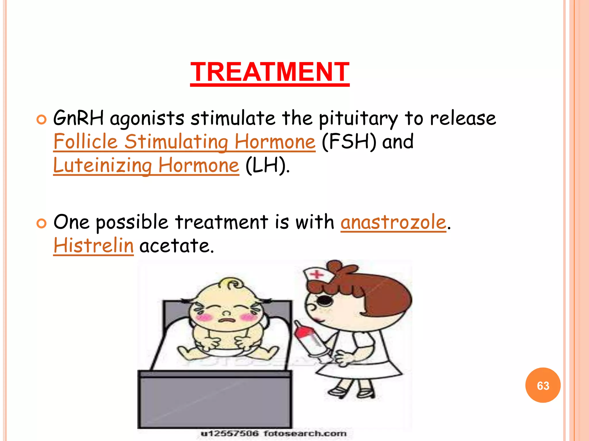 TREATMENT
   GnRH agonists stimulate the pituitary to release
    Follicle Stimulating Hormone (FSH) and
    Luteinizing Hormone (LH).

   One possible treatment is with anastrozole.
    Histrelin acetate.




                                                       63
 