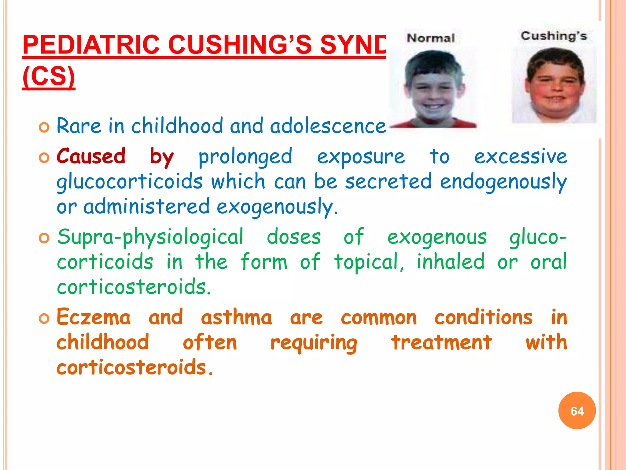 PEDIATRIC CUSHING’S SYNDROME
(CS)
 Rare in childhood and adolescence.
 Caused    by prolonged exposure to excessive
  glucocorticoids which can be secreted endogenously
  or administered exogenously.
 Supra-physiological  doses of exogenous gluco-
  corticoids in the form of topical, inhaled or oral
  corticosteroids.
 Eczema and asthma are common conditions in
  childhood    often    requiring   treatment   with
  corticosteroids.
                                                       64
 