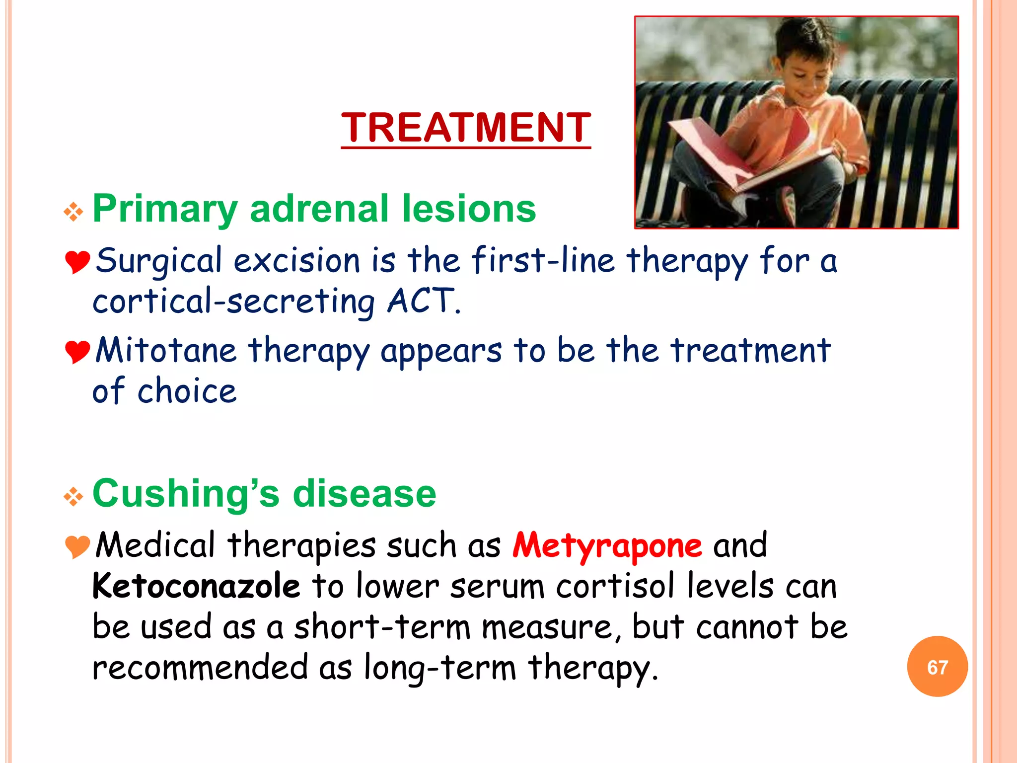 TREATMENT
 Primary   adrenal lesions
Surgical excision is the first-line therapy for a
 cortical-secreting ACT.
Mitotane therapy appears to be the treatment
 of choice


 Cushing’s   disease
Medical therapies such as Metyrapone and
 Ketoconazole to lower serum cortisol levels can
 be used as a short-term measure, but cannot be
 recommended as long-term therapy.                   67
 