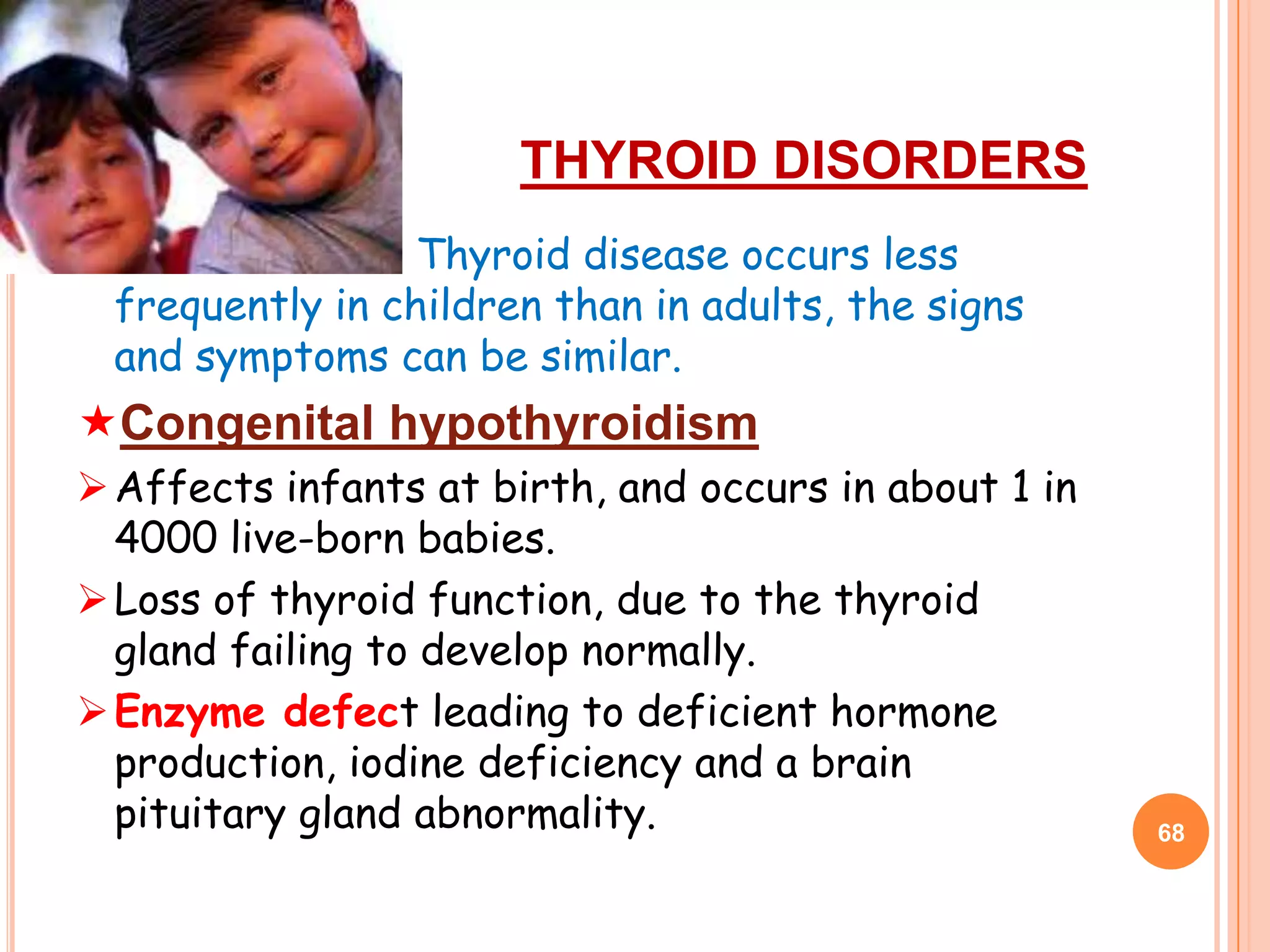 THYROID DISORDERS
                   Thyroid disease occurs less
    frequently in children than in adults, the signs
    and symptoms can be similar.
Congenital hypothyroidism
 Affects infants at birth, and occurs in about 1 in
  4000 live-born babies.
 Loss of thyroid function, due to the thyroid
  gland failing to develop normally.
 Enzyme defect leading to deficient hormone
  production, iodine deficiency and a brain
  pituitary gland abnormality.                         68
 