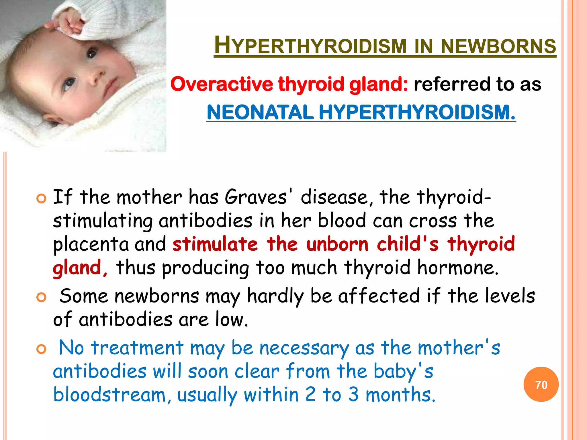 HYPERTHYROIDISM IN NEWBORNS
             Overactive thyroid gland: referred to as
                 NEONATAL HYPERTHYROIDISM.



If the mother has Graves' disease, the thyroid-
 stimulating antibodies in her blood can cross the
 placenta and stimulate the unborn child's thyroid
 gland, thus producing too much thyroid hormone.
 Some newborns may hardly be affected if the levels
 of antibodies are low.
 No treatment may be necessary as the mother's
 antibodies will soon clear from the baby's
 bloodstream, usually within 2 to 3 months.
                                                    70
 