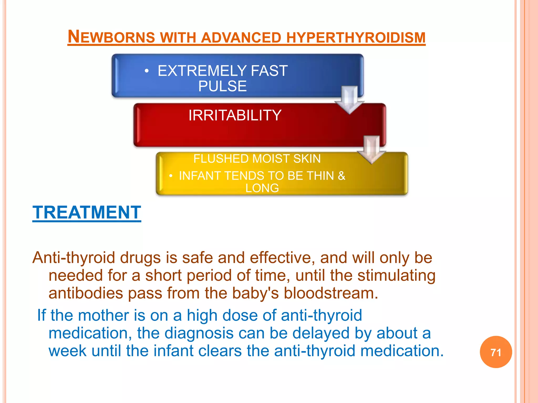 NEWBORNS WITH ADVANCED HYPERTHYROIDISM
                • EXTREMELY FAST
                      PULSE
                      IRRITABILITY

                       FLUSHED MOIST SKIN
                   • INFANT TENDS TO BE THIN &
                               LONG

TREATMENT

Anti-thyroid drugs is safe and effective, and will only be
   needed for a short period of time, until the stimulating
   antibodies pass from the baby's bloodstream.
If the mother is on a high dose of anti-thyroid
   medication, the diagnosis can be delayed by about a
   week until the infant clears the anti-thyroid medication.   71
 