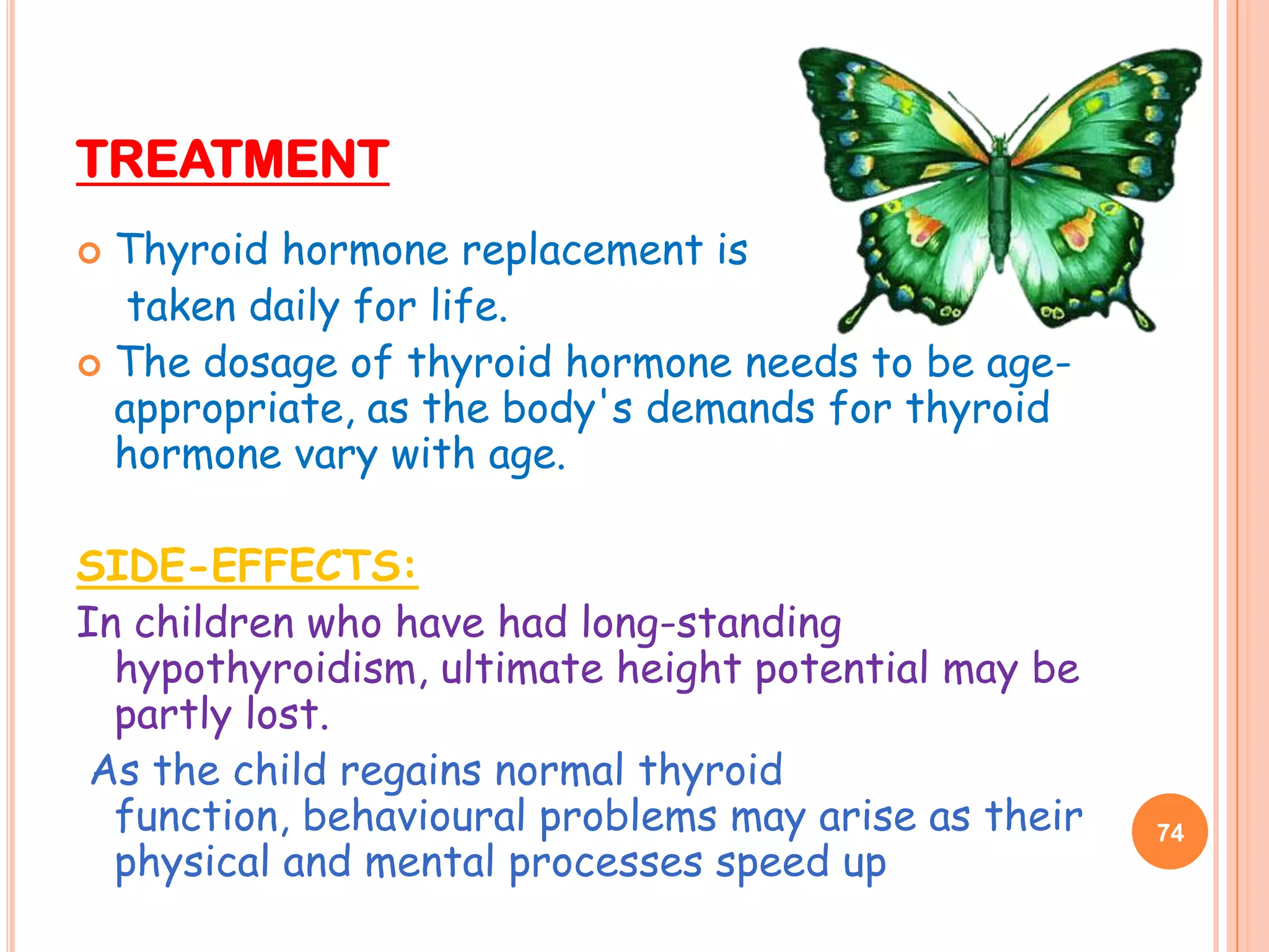 TREATMENT
 Thyroid hormone replacement is
   taken daily for life.
 The dosage of thyroid hormone needs to be age-
  appropriate, as the body's demands for thyroid
  hormone vary with age.

SIDE-EFFECTS:
In children who have had long-standing
  hypothyroidism, ultimate height potential may be
  partly lost.
 As the child regains normal thyroid
  function, behavioural problems may arise as their   74
  physical and mental processes speed up
 