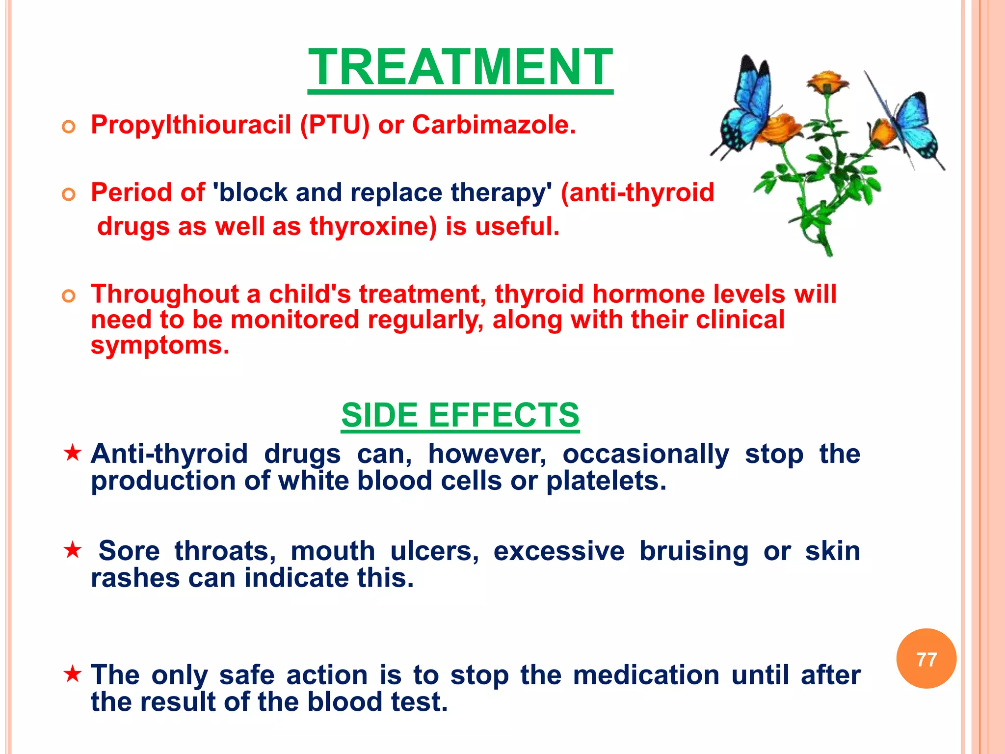 TREATMENT
   Propylthiouracil (PTU) or Carbimazole.

   Period of 'block and replace therapy' (anti-thyroid
    drugs as well as thyroxine) is useful.

   Throughout a child's treatment, thyroid hormone levels will
    need to be monitored regularly, along with their clinical
    symptoms.

                        SIDE EFFECTS
 Anti-thyroid drugs can, however, occasionally stop the
  production of white blood cells or platelets.

 Sore throats, mouth ulcers, excessive bruising or skin
 rashes can indicate this.

                                                                  77
 The only safe action is to stop the medication until after
  the result of the blood test.
 