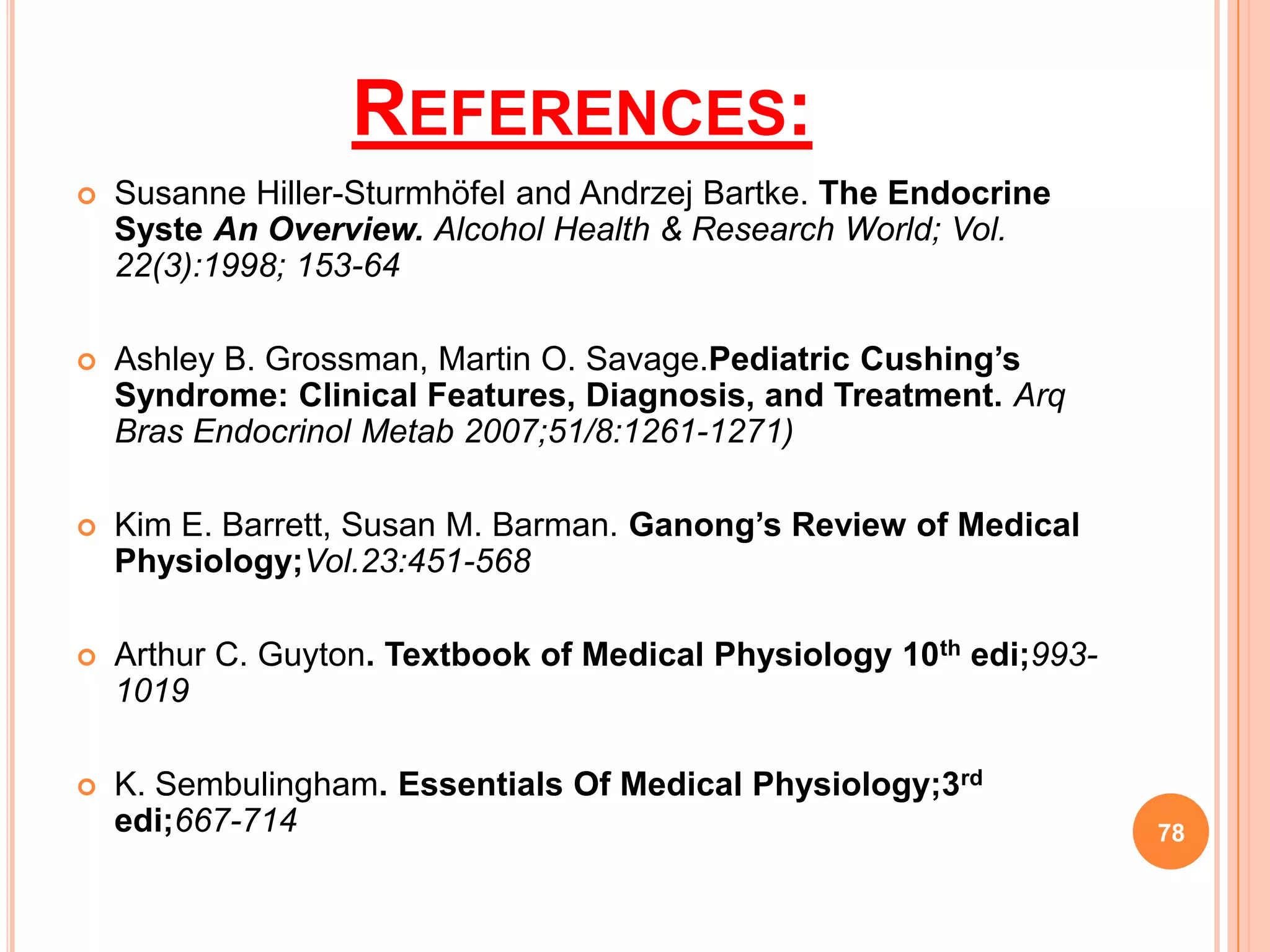 REFERENCES:
   Susanne Hiller-Sturmhöfel and Andrzej Bartke. The Endocrine
    Syste An Overview. Alcohol Health & Research World; Vol.
    22(3):1998; 153-64

   Ashley B. Grossman, Martin O. Savage.Pediatric Cushing’s
    Syndrome: Clinical Features, Diagnosis, and Treatment. Arq
    Bras Endocrinol Metab 2007;51/8:1261-1271)

   Kim E. Barrett, Susan M. Barman. Ganong’s Review of Medical
    Physiology;Vol.23:451-568

   Arthur C. Guyton. Textbook of Medical Physiology 10th edi;993-
    1019

   K. Sembulingham. Essentials Of Medical Physiology;3rd
    edi;667-714                                                      78
 