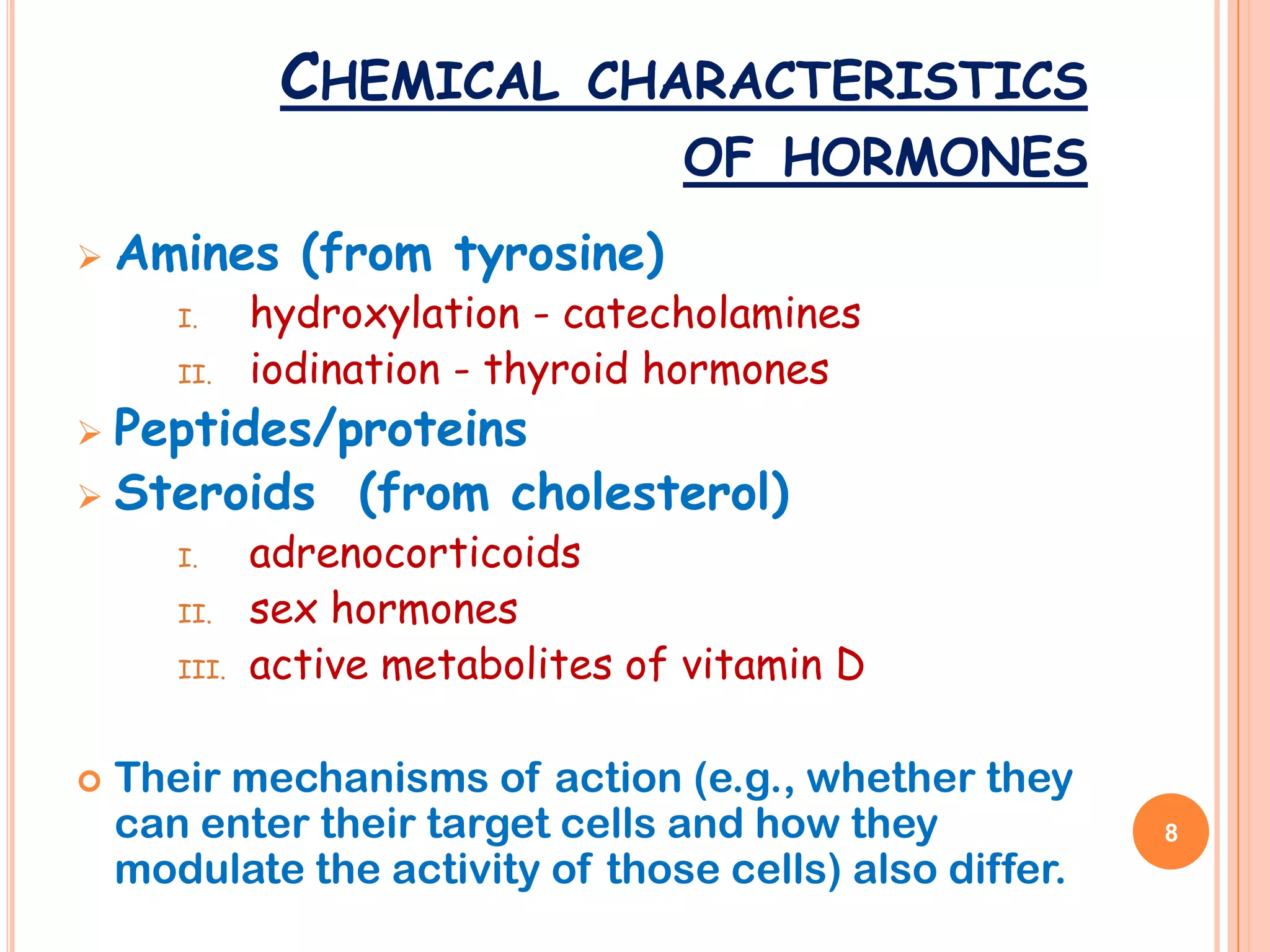 CHEMICAL       CHARACTERISTICS
                                   OF HORMONES
   Amines (from tyrosine)
       I.     hydroxylation - catecholamines
       II.    iodination - thyroid hormones
 Peptides/proteins
 Steroids (from cholesterol)
       I.     adrenocorticoids
       II.    sex hormones
       III.   active metabolites of vitamin D

   Their mechanisms of action (e.g., whether they
    can enter their target cells and how they            8
    modulate the activity of those cells) also differ.
 