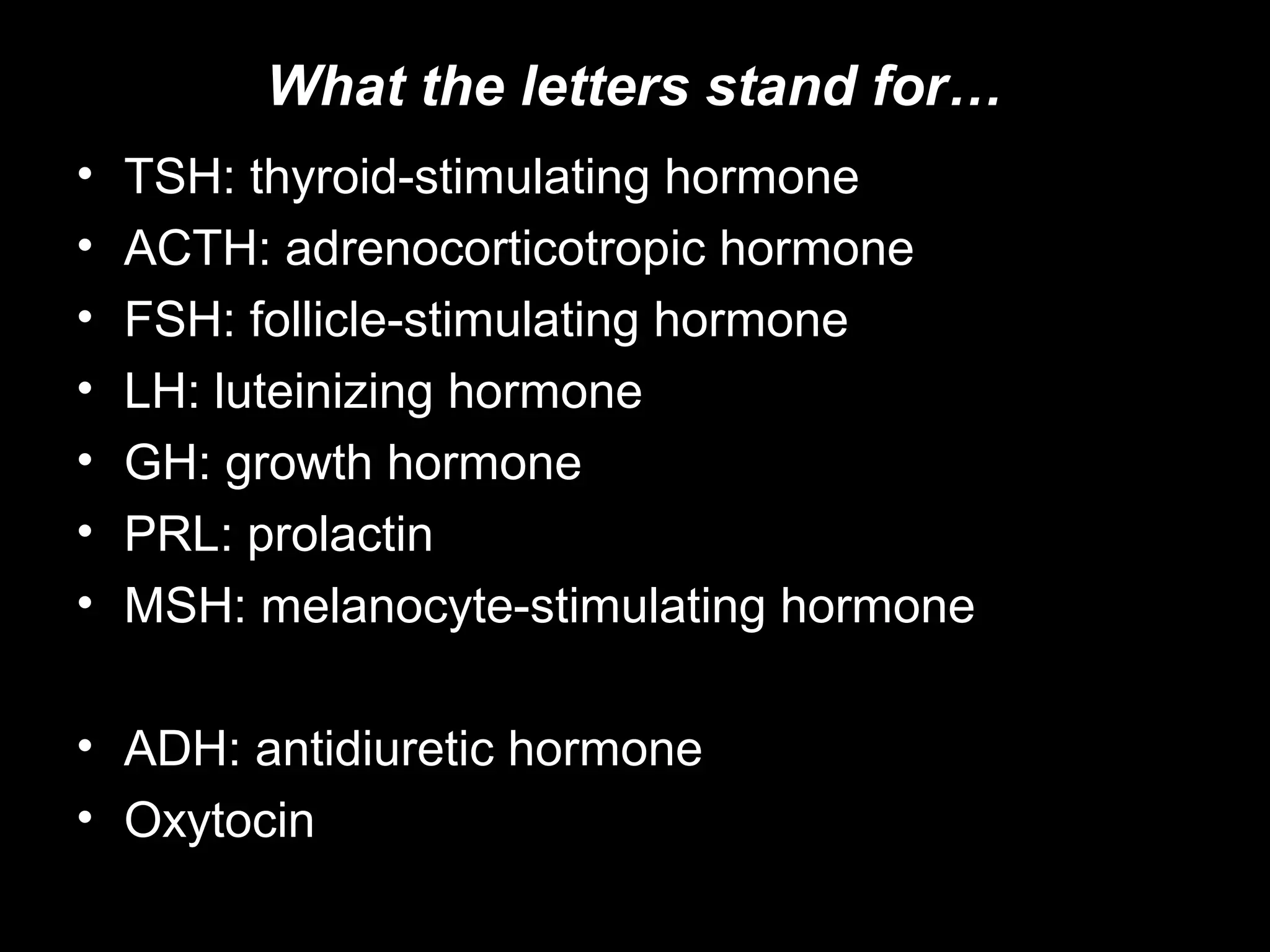 What the letters stand for…
•   TSH: thyroid-stimulating hormone
•   ACTH: adrenocorticotropic hormone
•   FSH: follicle-stimulating hormone
•   LH: luteinizing hormone
•   GH: growth hormone
•   PRL: prolactin
•   MSH: melanocyte-stimulating hormone

• ADH: antidiuretic hormone
• Oxytocin
 