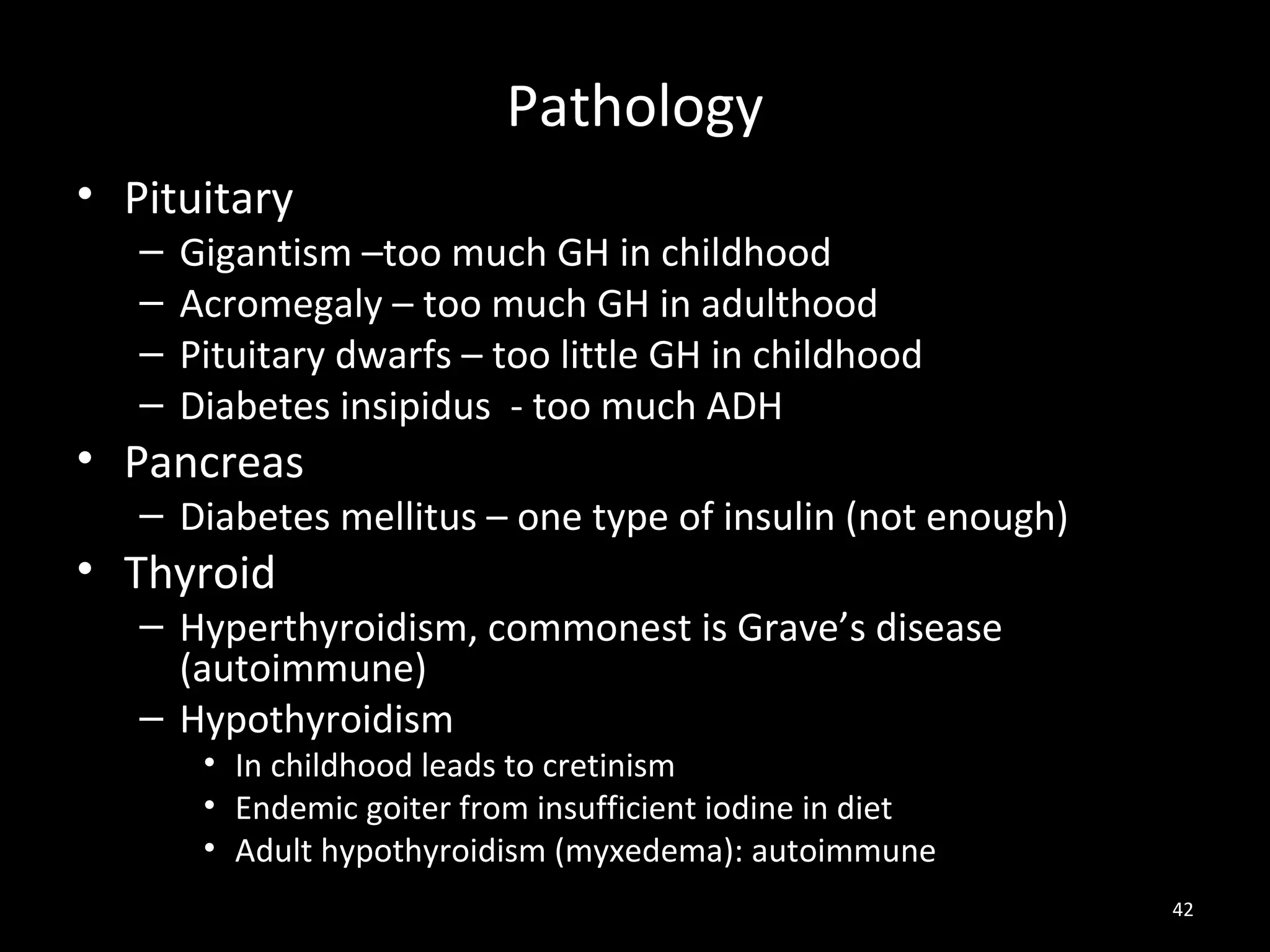 Pathology
• Pituitary
   –   Gigantism –too much GH in childhood
   –   Acromegaly – too much GH in adulthood
   –   Pituitary dwarfs – too little GH in childhood
   –   Diabetes insipidus - too much ADH
• Pancreas
   – Diabetes mellitus – one type of insulin (not enough)
• Thyroid
   – Hyperthyroidism, commonest is Grave’s disease
     (autoimmune)
   – Hypothyroidism
        • In childhood leads to cretinism
        • Endemic goiter from insufficient iodine in diet
        • Adult hypothyroidism (myxedema): autoimmune
                                                            42
 