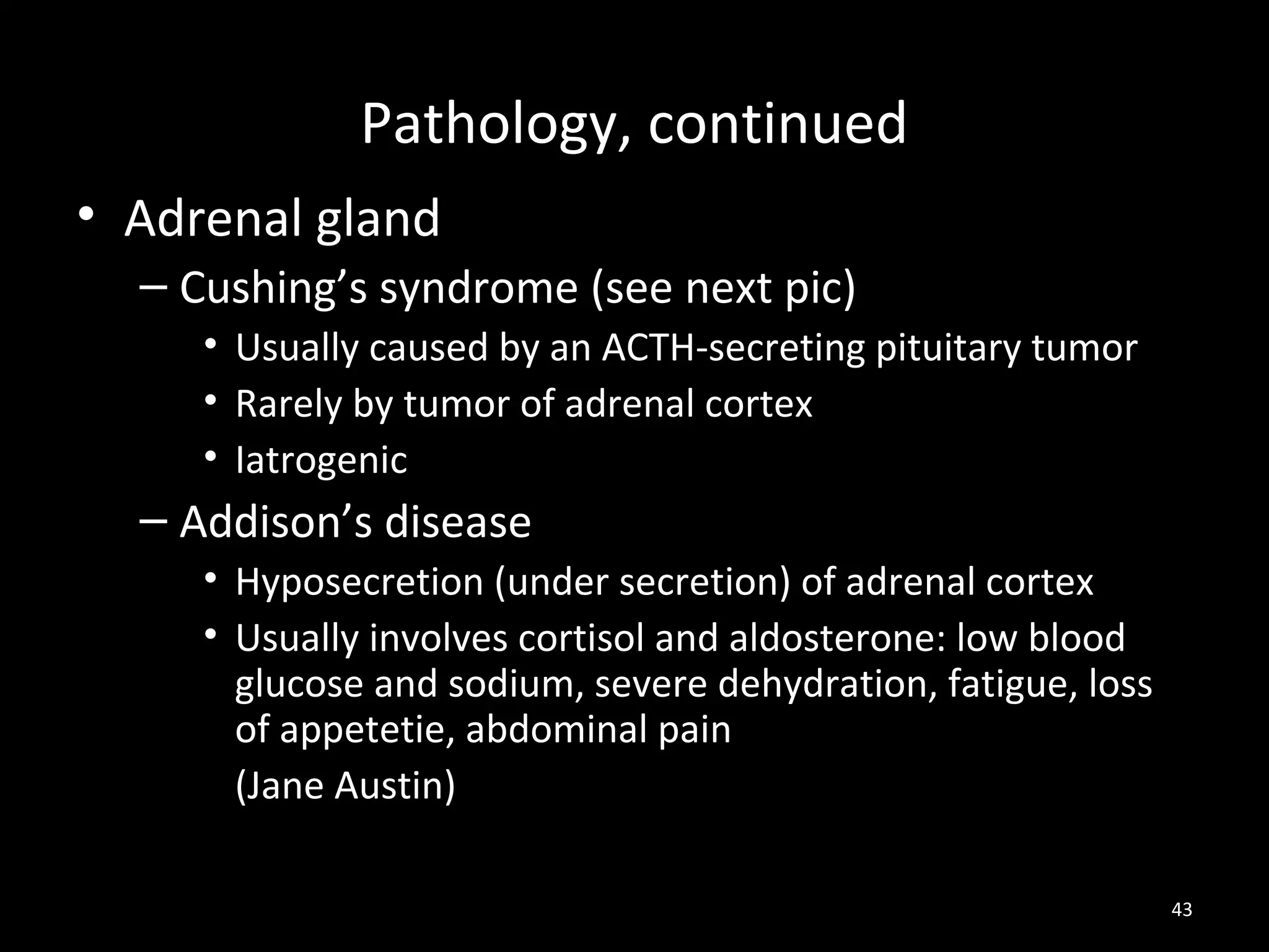 Pathology, continued
• Adrenal gland
  – Cushing’s syndrome (see next pic)
     • Usually caused by an ACTH-secreting pituitary tumor
     • Rarely by tumor of adrenal cortex
     • Iatrogenic
  – Addison’s disease
     • Hyposecretion (under secretion) of adrenal cortex
     • Usually involves cortisol and aldosterone: low blood
       glucose and sodium, severe dehydration, fatigue, loss
       of appetetie, abdominal pain
       (Jane Austin)

                                                               43
 