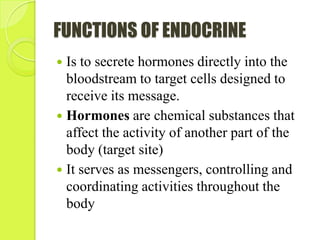 FUNCTIONS OF ENDOCRINE
 Is to secrete hormones directly into the
bloodstream to target cells designed to
receive its message.
 Hormones are chemical substances that
affect the activity of another part of the
body (target site)
 It serves as messengers, controlling and
coordinating activities throughout the
body
 