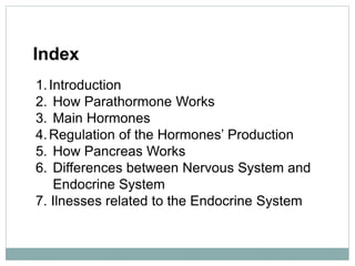Index
1.Introduction
2. How Parathormone Works
3. Main Hormones
4.Regulation of the Hormones’ Production
5. How Pancreas Works
6. Differences between Nervous System and
Endocrine System
7. Ilnesses related to the Endocrine System
 