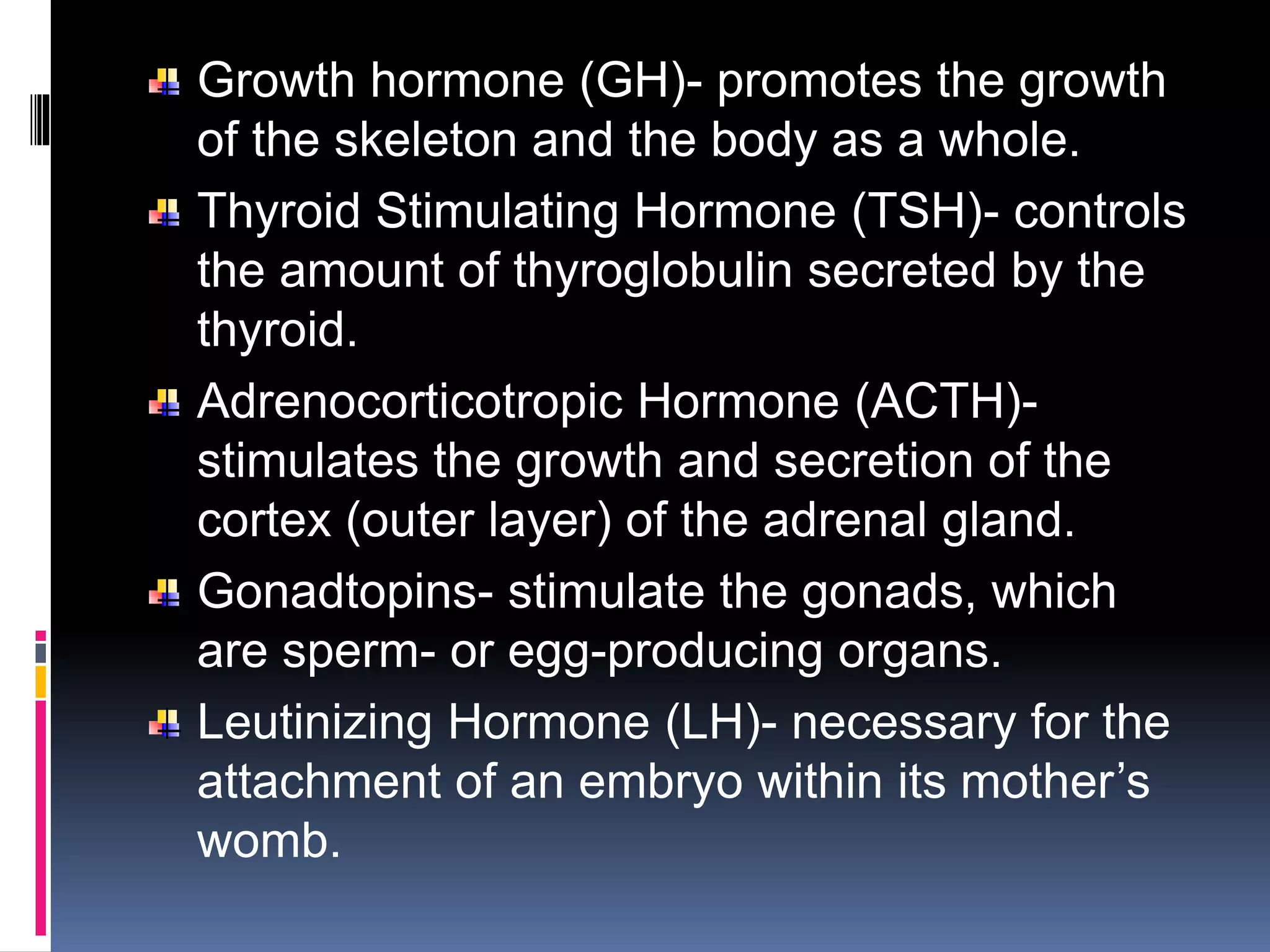 Growth hormone (GH)- promotes the growth
of the skeleton and the body as a whole.
Thyroid Stimulating Hormone (TSH)- controls
the amount of thyroglobulin secreted by the
thyroid.
Adrenocorticotropic Hormone (ACTH)-
stimulates the growth and secretion of the
cortex (outer layer) of the adrenal gland.
Gonadtopins- stimulate the gonads, which
are sperm- or egg-producing organs.
Leutinizing Hormone (LH)- necessary for the
attachment of an embryo within its mother’s
womb.
 