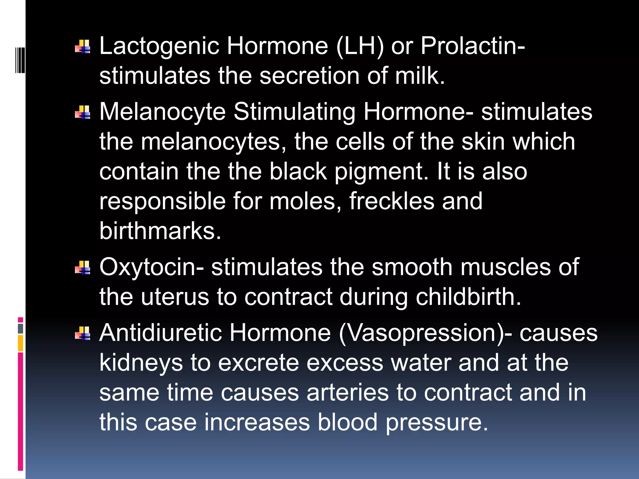 Lactogenic Hormone (LH) or Prolactin-
stimulates the secretion of milk.
Melanocyte Stimulating Hormone- stimulates
the melanocytes, the cells of the skin which
contain the the black pigment. It is also
responsible for moles, freckles and
birthmarks.
Oxytocin- stimulates the smooth muscles of
the uterus to contract during childbirth.
Antidiuretic Hormone (Vasopression)- causes
kidneys to excrete excess water and at the
same time causes arteries to contract and in
this case increases blood pressure.
 